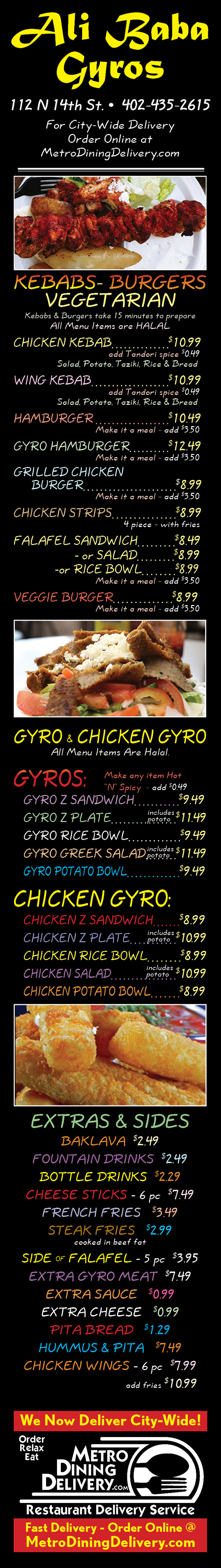 Ali Baba Gyros 
  112 N 14th St 
  402-435-2615
~Gyro Sandwiches~
Extra meat add $5.50 
Extra sauce add 99¢ - Extra cheese add 60¢
Gyro Sandwich		$7.99
	Spiced meat served on pita bread with onion,
	tomato, and cucumber sauce.
Hot & Spicy Gyro		$7.99
	A wonderful kick to a classic taste.
Gyro Plate (Reg. or Hot-N-Spicy)	$8.99
	Gyro sandwich with extra meat & steak fries.
“Z” Sandwich		$7.99
	Gyro sandwich with a feta cheese topping.
“Z” Plate		$8.99
	“Z” sandwich with extra meat and steak fries.
Hot-N-Spicy “Z” Sandwich	$8.49
Hot-N-Spicy “Z” Plate		$9.49
	“Z” sandwich with extra meat and steak fries.
Philly Steak Pita		$9.99
	Philly served on pita bread with tomato, 
	lettuce, sauteed onions, and cheese. w/ fries
Hot-N-Spicy Philly Steak	$9.99
Gyro Special		$8.99
	Gyro meat served w/rice and a salad.
Greek Salad (Reg. or Hot-N-Spicy)	$8.99
	Lettuce tomato, onion, feta, gyro meat, 
	& cucumber sauce with steak fries.
Light Lunch (Rice Kebab)		$8.99
	Rice topped with gyro meat, tomato, onion 
	& cucumber sauce.









~Burgers~
Add fries for only $1.99
Homemade Hamburger		$6.99
Homemade Cheeseburger	$6.99
Gyro Cheeseburger 		$8.99


