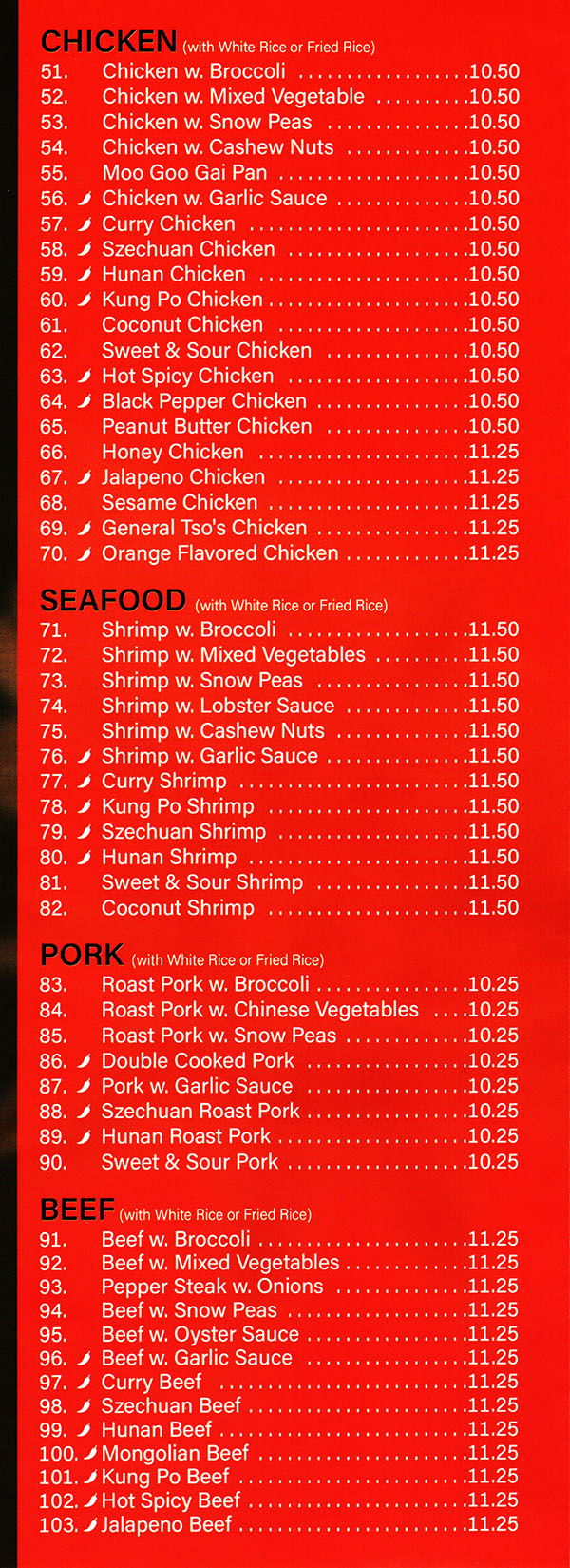 China Garden Chinese Restaurant Menu Page 3
SWEET & SOUR
(with White Rice) (Sauce on the Side)
45. Sweet & Sour Pork $8.50
46. Sweet & Sour Chicken $8.50
47. Sweet & Sour Shrimp $9.25
CHICKEN <with white Rice)
48. Chicken w. Broccoli $8.75
49. Chicken w. Mixed Vegetable $8.75
50. Chicken w. Snow Peas $8.75
51. Chicken w. Cashew Nuts $8.75
52. Moo Goo Gai Pan $8.75
53. Chicken w. Garlic Sauce $8.75
54. Curry Chicken $8.75
55. Szechuan Chicken $8.75
56. Hunan Chicken $8.75
57. Chicken w. String Bean $8.75
58. Kung Po Chicken $8.75
SEAFOOD (with white Rice)
59. Shrimp w. Broccoli $9.50
60. Shrimp w. Mixed Vegetable $9.50
61. Shrimp w. Snow Peas $9.50
62. Shrimp w. Lobster Sauce $9.50
63. Shrimp w. Cashew Nuts $9.50
64. Shrimp w. Garlic Sauce $9.50
65. Curry Shrimp $9.50
66. Kung Po Shrimp $9.50
67. Szechuan Shrimp $8.99
68. Hunan Shrimp $9.50
PORK. (with White Rice)
69. Roast Pork w. Broccoli $8.50
70. Roast Pork w. Chinese Vegetable $8.50
71. Roast Pork w. Snow Peas $8.50
72. Double Cooked Pork $8.50
73. Shredded Pork w. Garlic Sauce $$8.50
74. Szechuan Roast Pork $8.50
75. Hunan Roast Pork $8.50
BEEF (with White Rice)
76. Beef w. Broccoli $9.25
77. Beef w. Mixed Vegetable $9.25
78. Pepper Steak w. Onions $9.25
79. Beef w. Snow Peas $9.25
80. Beef w. Oyster Sauce $9.25
81. Beef w. Garlic Sauce $9.25
82. Curry Beef $9.25
83. Szechuan Beef $9.25
84. Hunan Beef $9.25
85. Mongolian Beef $9.25
VEGETABLE (with White Rice)
86. Sauteed Broccoli $7.50
87. Mixed Vegetable $7.50
88. Broccoli w. Garlic Sauce $7.50
89. Bean Curd w. Mixed Vegetable $7.50
90. Bean Curd Home Style $7.50
91. Bean Curd w. Garlic Sauce $7.50
92. General Tso's Tofu $7.50
Menu Provided By: Metro Dining Delivery www.MetroDiningDelivery.com 402-474-7335