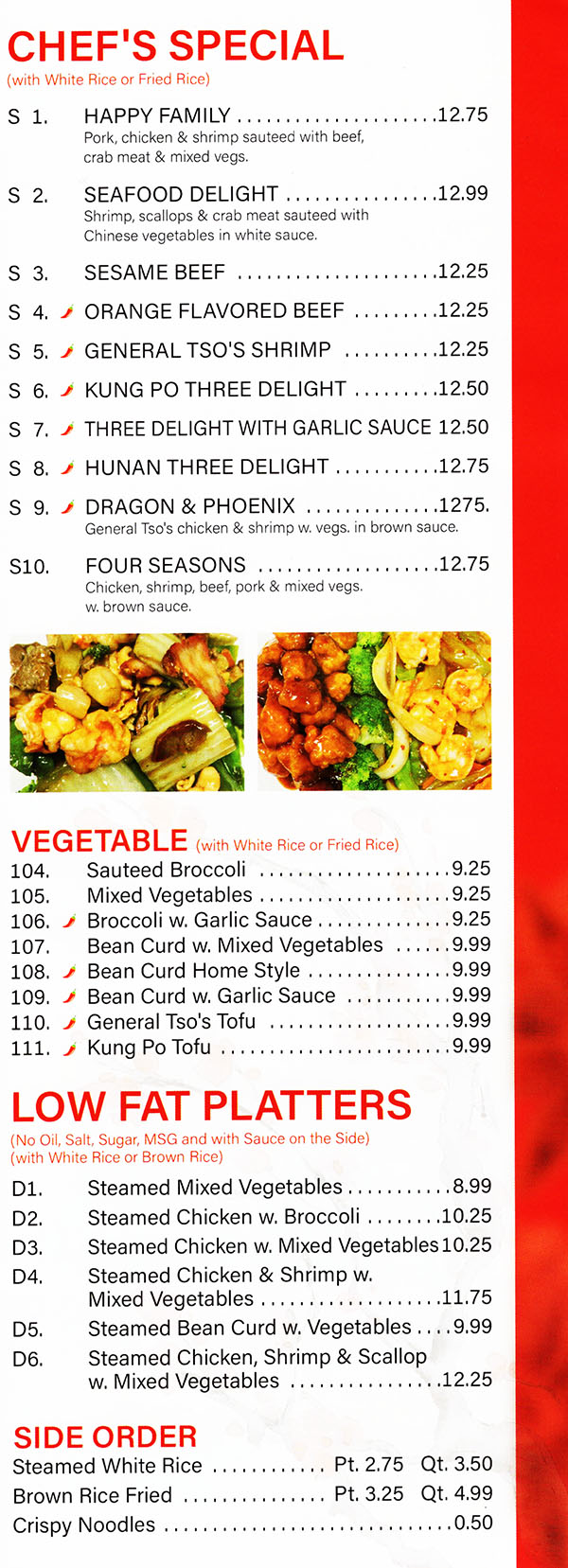 China Garden Chinese Restaurant Menu Page 5
CHEF'S SPECIAL
(with White Rice)
S 1. HAPPY FAMILY $10.99
Pork, chicken , scallop & shrimp sauteed, with broccoli, carrot, mushrooms in brown sauce
S 2. SEAFOOD DELIGHT $11.99
Shrimp, scallops, lobster & crab meat sauteed with Chinese vegetables in white sauce.
S 3. SESAME CHICKEN $9.25
S 4. **GENERAL TSO'S CHICKEN $9.25
S 5. SESAME BEEF $10.25
S 6. **ORANGE FLAVORED CHICKEN $9.25
S 7. **ORANGE FLAVORED BEEF $10.25
S 8. **GENERAL TSO'S SHRIMP $10.25
S 9. SHRIMP CHOW MEIN FUN	$9.75
S 9a. CHICKEN CHOW MEIN FUN $9.25
Chicken & shrimp combination w. rice noodle
S10. **KUNG PO THREE DELIGHTS $10.25
S11. **THREE DELIGHT WITH GARLIC SAUCE $10.25
S12. **HUNAN THREE DELIGHT $10.25
S13. BLACK PEPPER CHICKEN $8.50
S14. PEANUT BUTTER CHICKEN $8.50
S15. **DRAGON & PHOENIX $10.50
General Tso' s chicken & shrimp w. vegetable in white sauce.
S16. FOUR SEASONS $9.50
Chicken, shrimp, beef, pork & mixed vegetable w. brown sauce.
s18. HOT SPICY BEEF	  $9.50
s19 HOT SPICY CHICKEN	$8.95
LOW FAT PLATTERS
(No Oil. Salt, Sugar. MSG and with Sauce on the Side)
(with White Rice or Brown Rice)
D1. Steamed Mixed Vegetable $7.75
D2. Steamed Chicken w. Broccoli $8.50
D2a. Steamed Chicken & Shrimp e. Mixed Vegetable  $8.50
D3. Steamed Chicken & Shrimp w. Mixed Vegetable $9.75
D4. Steamed Bean Curd w. Vegetable $7.99
D5. Steamed Chicken, Shrimp & Scallop w. Mixed Vegetable $10.99
SIDE ORDER
Steamed White Rice Pt. $1.50 / Qt. $2.75
Brown Rice Pt. $1.99 / Qt. $3.50
Fried Crispy Noodles $0.50
Menu Provided By: Metro Dining Delivery www.MetroDiningDelivery.com 402-474-7335