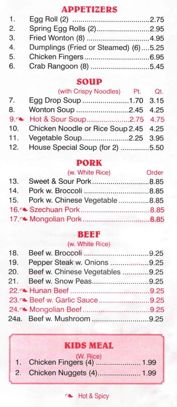China Wall Chinese Restaurant Menu Lincoln Nebraska - Page 2
APPETIZERS 
1. Egg Roll (2)  2.75 
2. Spring Egg Rolls (2) 2.95 
3. Fried Wonton (8)  4.95 
4. Dumplings (Fried or Steamed) (6)  5.25 
5. Chicken Fingers 6.95 
6. Crab Rangoon (8)  5.45 

SOUP (with Crispy Noodles) Pt. 
7. Egg Drop Soup 1.70 3.15
8. Wonton Soup 2.45 4.25 
9. Hot & Sour Soup 2.75 4.75 
10. Chicken Noodle or Rice Soup 2.45 4.25 
11. Vegetable Soup 2.25 3.95 
12. House Special Soup (for 2)  5.50 

PORK (w. White Rice) Oro, 
13. Sweet & Sour Pork 8.85 
14. Pork w. Broccoli  8.85 
15. Pork w. Chinese Vegetable 8.85 
16. Szechuan Pork 8.85 
17. Mongolian Pork 8.85 

BEEF (w. White Rice)
18. Beef w. Broccoli  9.25
19. Pepper Steak w. Onions  9.25 
20. Beef w. Chinese Vegetables 9.25 
21. Beef w. Snow Peas 9.25 
22. Hunan Beef 9.25 
23. Beef w. Garlic Sauce 9.25
24. Mongolian Beef 9.25 
24a. Beef w. Mushroom 9.25 
   
KIDS MEAL (W. Rice) 
1. Chicken Fingers (4)   1.99 
2. Chicken Nuggets (4)  1.99 

