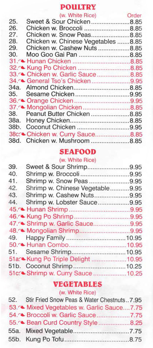 China Wall Chinese Restaurant Menu Lincoln Nebraska - Page 3
POULTRY (w. White Rice) 
25. Sweet & Sour Chicken  8.85 
26. Chicken w. Broccoli   8.85 
27. Chicken w. Snow Peas  8.85 
28. Chicken w. Chinese Vegetables   8.85 
29. Chicken w. Cashew Nuts  8.85 
30. Moo Goo Gai Pan   8.85 
31. Hunan Chicken   8.85 
32. Kung Po Chicken  8.85 
33. Chicken w. Garlic Sauce  8.85 
34. General Tso's Chicken  9.95 
34a. Almond Chicken  8.85 
35. Sesame Chicken  9.95 
36. Orange Chicken  9.95 
37. Mongolian Chicken  8.85 
38. Peanut Butter Chicken  8.85 
38a. Honey Chicken  8.85 
38b. Coconut Chicken  9.95 
38c. Chicken w. Curry Sauce  8.85 
38d. Chicken w. Mushroom  8.85 

SEAFOOD (w. White Rice) 
39. Sweet & Sour Shrimp  9.95 
40. Shrimp w. Broccoli  9.95 
41. Shrimp w. Snow Peas  9.95 
42. Shrimp w. Chinese Vegetable  9.95 
43. Shrimp w. Cashew Nuts  9.95 
44. Shrimp w. Lobster Sauce  9.95 
45. Hunan Shrimp  9.95 
46. Kung Po Shrimp  9.95 
47. Shrimp w. Garlic Sauce  9.95 
48. Mongolian Shrimp  9.95 
49. Happy Family  10.95 
50. Hunan Combo  10.95 
51. Sesame Shrimp  10.95 
51 a. Kong Po Triple Delight   10.95 
51b. Coconut Shrimp  10.25 
51 c. Shrimp w. Curry Sauce  10.25 

VEGETABLES (w. White Rice) 
52. Stir Fried Snow Peas & Water Chestnuts..7.95 
53. Mixed Vegetables w. Garlic Sauce....7.75 
54. Broccoli w. Garlic Sauce  7.75 
55. Bean Curd Country Style  8.25 
55a. Mixed Vegetable  7.75 55b. Kung Po Tofu  8.75 

