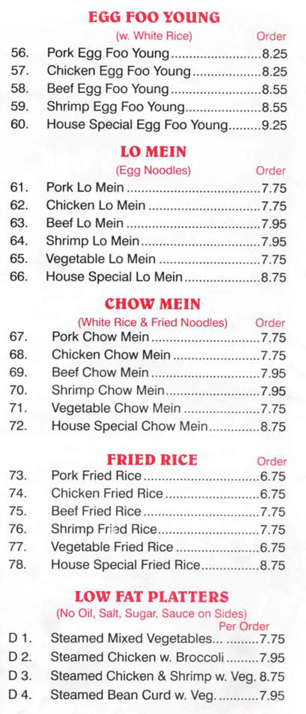 China Wall Chinese Restaurant Menu Lincoln Nebraska - Page 4
EGG FOO YOUNG (w. White Rice) 
56. Pork Egg Foo Young 8.25 
57. Chicken Egg Foo Young 8.25 
58. Beef Egg Foo Young 8.55 
59. Shrimp Egg Foo Young 8.55 
60. House Special Egg Foo Young 9.25 

LO MEIN (Egg Noodles) 
61. Pork Lo Mein 7.75 
62. Chicken Lo Mein 7.75 
63. Beef Lo Mein 7.95 
64. Shrimp Lo Mein 7.95 
65. Vegetable Lo Mein 7.75 
66. House Special Lo Mein 8.75 

CHOW MEIN (White Rice & Fried Noodles) 
67. Pork Chow Mein 7.75 
68. Chicken Chow Mein 7.75 
69. Beef Chow Mein 7.95 
70. Shrimp Chow Mein 7.95 
71. Vegetable Chow Mein 7.75 
72. House Special Chow Mein 8.75 

FRIED RICE 
73. Pork Fried Rice 6.75 
74. Chicken Fried Rice 6.75 
75. Beef Fried Rice 7.75 
76. Shrimp Fr:-:c1 Rice 7.75 
77. Vegetable Fried Rice 6.75 
78. House Special Fried Rice 8.75 

LOW FAT PLATTERS 
(No Oil. Salt, Sugar. Sauce on Sides)
D 1. Steamed Mixed Vegetables 7.75
D 2. Steamed Chicken w. Broccoli 7.95 
D 3. Steamed Chicken & Shrimp w. Veg 8.75 
D 4. Steamed Bean Curd w. Veg. 7.95 
