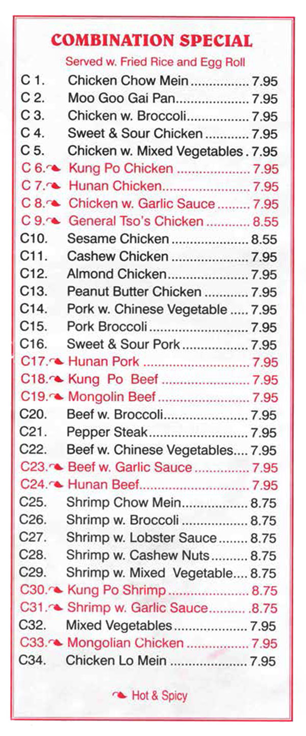 China Wall Chinese Restaurant Menu Lincoln Nebraska - Page 5
COMBINATION SPECIAL 
Served w Fried Rice and Egg Roll
C1. Chicken Chow Mein 7.95 
C2. Moo Goo Gai Pan 7.95 
C3. Chicken w. Broccoli 7.95 
C4. Sweet & Sour Chicken 7.95 
C5. Chicken w. Mixed Vegetables  7.95 
C6. Kung Po Chicken   7.95 
C7  Hunan Chicken 7.95 
C8  Chicken w. Garlic Sauce 7.95 
C9 General Tso's Chicken 8.55 
C10. Sesame Chicken 8.55 
C11. Cashew Chicken 7.95
C12. Almond Chicken 7.95 
C13. Peanut Butter Chicken 7.95 
C14. Pork w. Chinese Vegetable 7.95
C15. Pork Broccoli 7.95
C16. Sweet & Sour Pork 7.95
C17. Hunan Pork  7.95 
C18. Kung Po Beef 7.95 
C19. Mongolia Beef 7.95 
C20. Beef w. Broccoli 7.95 
C21. Pepper Steak 7.95 
C22. Beef w. Chinese Vegetables  7.95 
C23. Beef w. Garlic Sauce 7.95 
C24. Hunan Beef 7.95 
C25. Shrimp Chow Mein 8.75
C26. Shrimp w. Broccoli 8.75
C27. Shrimp w. Lobster Sauce 8.75 
C28. Shrimp w. Cashew Nuts 8.75 
C29. Shrimp w. Mixed Vegetable  8.75 
C30. Kung Po Shrimp 8.75
C31. Shrimp w. Garlic Sauce 8.75 
C32. Mixed Vegetables 7.95
C33. Mongolian Chicken 7.95 
C34. Chicken Lo Mein  7.95