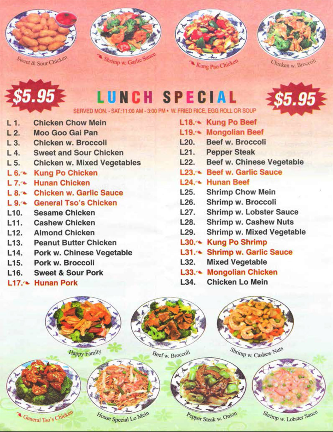 China Wall Chinese Restaurant Menu Lincoln Nebraska - Page 6

LUNCH SPECIAL 
$5.95
SERVED MON.. SAT  11:00 AM - 3:00 PM 
With FRIED RICE, EGG ROLL OR SOUP 
L 1. Chicken Chow Mein 
L 2. Moo Goo Gai Pan 
L 3. Chicken w. Broccoli 
L 4. Sweet and Sour Chicken 
L 5. Chicken w. Mixed Vegetables
L 6. Kung Po Chicken
L 7. Hunan Chicken
L 8. Chicken w. Garlic Sauce
L 9. General Tso's Chicken
L10. Sesame Chicken
L11. Cashew Chicken
L12. Almond Chicken
L13. Peanut Butter Chicken 
L14. Pork w. Chinese Vegetable 
L15. Pork w. Broccoli 
L16. Sweet & Sour Pork
L17. Hunan Pork
L18. Kung Po Beef 
L19. Mongolian Beef 
L20. Beef w. Broccoli
L21. Pepper Steak  
L22. Beef w. Chinese Vegetable .
L23. Beef w. Garlic Sauce  
L24. Hunan Beef  
L25. Shrimp Chow Mein  
L26. Shrimp w. Broccoli  
L27. Shrimp w. Lobster Sauce  
L28. Shrimp w. Cashew Nuts  
L29. Shrimp w. Mixed Vegetable 
L30. Kung Po Shrimp 
L31. Shrimp w. Garlic Sauce 
L32. Mixed Vegetable  
L33. Mongolian Chicken 
L34. Chicken Lo Mein