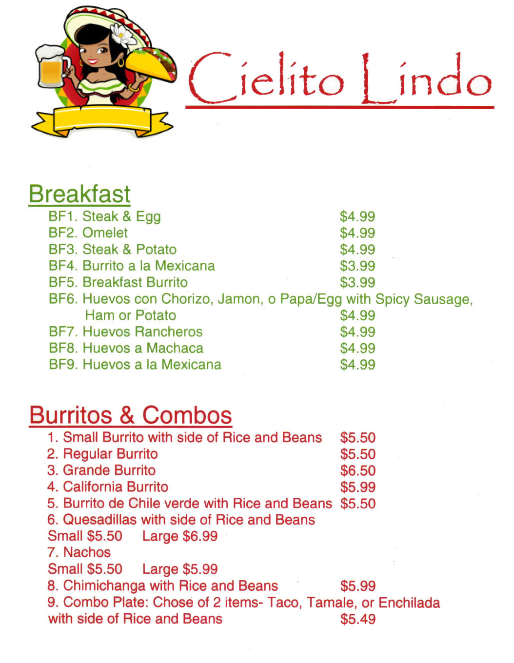 Cielito Lindo Mexican Restaurant Menu Lincoln Ne - Page 1
Cielito Lindo - West O - Menu - 100 N 1st St, Lincoln, NE 68508 - 402-438-4467 - Traditional Authentic Mexican Restaurant - Breakfast - Kids Meals - Burritos - Fajitas Beef - Chicken - Seafood - Pork - Order Online - Metro Dining Delivery

Breakfast 
BF1. Steak & Egg $4.99 
BF2. Omelet $4.99 
BF3. Steak & Potato $4.99 
BF4. Burrito a la Mexicana $3.99 
BF5. Breakfast Burrito $3.99 
BF6. Huevos con Chorizo, Jamon, o Papa/Egg with Spicy Sausage, Ham or Potato $4.99 
BF7. Huevos Rancheros $4.99 
BF8. Huevos a Machaca $4.99 
BF9. Huevos a la Mexicana $4.99 

Burritos & Combos  
1. Small Burrito with side of Rice and Beans $5.50 
2. Regular Burrito $5.50 
3. Grande Burrito $6.50 
4. California Burrito $5.99 
5. Burrito de Chile verde with Rice and Beans $5.50 
6. Quesadillas with side of Rice and Beans Small $5.50 Large $6.99 
7. Nachos Small $5.50 Large $5.99 
8. Chimichanga with Rice and Beans $5.99 
9. Combo Plate: Chose of 2 items- Taco, Tamale, or Enchilada with side of Rice and Beans $5.49 
