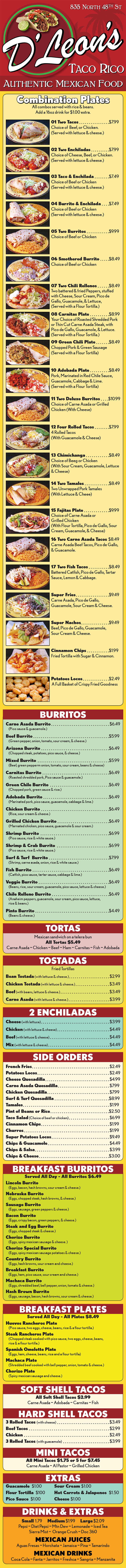 
835 North 48th St
FULL MENU WITH REAL PRICES! 
  Combination Plates
All combos served with rice & beans.
Add a 16oz drink for $1.00 extra.
01 Two Tacos $7.99
Choice of Beef, or Chicken.
(Served with lettuce & cheese.)
02 Two Enchiladas $7.99
Choice of Cheese, Beef, or Chicken.
(Served with lettuce & cheese.)
03 Taco & Enchilada $7.49
Choice of Beef or Chicken
(Served with lettuce & cheese.)
04 Burrito & Enchilada $7.49
Choice of Beef or Chicken
(Served with lettuce & cheese.)
05 Two Burritos $9.99
Choice of Beef or Chicken
06 Smothered Burrito $8.49
Choice of Beef or Chicken
07 Two Chili Rellenos $8.49
Two battered & fried Peppers, stuffed
with Cheese, Sour Cream, Pico de
Gallo, Guacamole, & Lettuce,
(Served with a Flour Tortilla.)
08 Carnitas Plate $8.99
Your Choice of Roasted Shredded Pork
or Thin Cut Carne Asada Steak, with
Pico de Gallo, Guacamole, & Lettuce.
(Served with a Flour Tortilla.)
09 Green Chili Plate $8.49
Chopped Pork & Green Sausage
(Served with a Flour Tortilla)
10 Adobada Plate $8.49
Pork, Marinated in Red Chile Sauce,
Guacamole, Cabbage & Lime.
(Served with a Flour Tortilla)
11 Two Deluxe Burritos $10.99
Choice of Carne Asada or Grilled
Chicken (With Cheese)
12 Four Rolled Tacos $7.99
4 Rolled Tacos
(With Guacamole & Cheese)
13 Chimichanga $8.49
Choice of Beeg or Chicken
(With Sour Cream, Guacamole, Lettuce
& Cheese)
14 Two Tamales $8.49
Two Unwrapped Pork Tamales
(With Lettuce & Cheee)
15 Fajitas Plate $9.99
Choice of Carne Asada or
Grilled Chicken
(With Flour Tortilla, Pico de Gallo, Sour
Cream, Guacamole, & Cheese)
16 Two Carne Asada Tacos $8.49
Carne Asada Beef Tacos, Pico de Gallo,
& Guacamole.
17 Two Fish Tacos $8.49
Battered Catfish, Pico de Gallo, Tartar
Sauce, Lemon & Cabbage.
Super Fries $9.49
Carne Asada, Pico de Gallo,
Guacamole, Sour Cream & Cheese.
Super Nachos $9.49
Beef, Pico de Gallo, Guacamole,
Sour Cream & Cheese.
Cinnamon Chips $1.99
Fried Tortilla with Sugar & Cinnamon.
Potatoes Locos $2.49
A Full Basket of Crispy Fried Goodness
BURRITOS
Carne Asada Burrito $6.49
(Pico sauce & guacamole.)
Beef Burrito $5.99
(Green pepper, onion, tomato, sour cream, & cheese.)
Arizona Burrito $6.49
(Chopped steak, potatoes, pico sauce, & cheese.)
Mixed Burrito $5.99
(Beef, green pepperm onion, tomato, sour cream, beans & cheese)
Carnitas Burrito $6.49
(Roasted shredded pork, Pico sauce & guacamole.)
Green Chile Burrito $6.49
(Chopped pork, green sauce & rice.)
Adobada Burrito $6.49
(Marinated pork, pico sauce, guacamole, cabbage & lime.)
Chicken Burrito $6.49
(Rice, sour cream & cheese.)
Grilled Chicken Burrito $6.49
(Marnated chicken, pico sauce, guacamole & sour cream.)
Shrimp Burrito $6.99
(Pico sauce, rice & white sauce.)
Shrimp & Crab Burrito $6.99
(Pico sauce, rice & white sauce.)
Surf & Turf Burrito $7.99
(Shrimp, carne asada, onion, rice & white sauce.)
Fish Burrito $6.49
(Catfish, pico sauce, tartar sauce, cabbage & lime.)
Veggie Burrito $6.49
(Beans, rice, sour cream, guacamole, pico sauce, lettuce & cheese.)
Chile Relleno Burrito $6.49
(Anaheim peppers, guacamole, sour cream, pico sauce, lettuce,
rice & beans.)
Pinto Burrito $4.49
(Beans & cheese.)
TORTAS
Mexican sandwich on a telera bun
All Tortas $5.49
Carne Asada ~ Chicken ~ Beef ~ Ham ~ Carnitas ~ Fish ~ Adobada
TOSTADAS
Fried Tortillas
Bean Tostada (with lettuce & cheese.) $2.99
Chicken Tostada (with lettuce & cheese.) $3.49
Beef (with beans, lettuce & cheese.) $3.49
Carne Asada (with lettuce & cheese.) $3.99
2 ENCHILADAS
Cheese (with lettuce) $3.99
Chicken (with lettuce & cheese) $4.49
Beef (with lettuce & cheese) $4.49
Mix (with lettuce & cheese) $4.49
SIDE ORDERS
French Fries $2.49
Potatoes Locos $2.49
Cheese Quesadilla $4.99
Carne Asada Quesadilla $7.99
Chicken Quesadilla $7.99
Surf & Turf Quesadilla $8.99
Tamales $1.99
Pint of Beans or Rice $2.50
Taco Salad (Choice of beef or chicken) $6.99
Cinnamon Chips $1.99
Churros $1.99
Super Potatoes Locos $9.49
Chips & Guacamole $4.49
Chips & Salsa $3.99
Chips & Cheese $3.00
BREAKFAST BURRITOS
Served All Day - All Burritos $6.49
Lincoln Burrito
(Eggs, bacon, hash browns, sour cream & cheese.)
Nebraska Burrito
(Eggs, chopped steak, hash browns, & cheese.)
Sausage Burrito
(Eggs, sausage, green peppers & cheese.)
Bacon Burrito
(Eggs, crispy bacon, green peppers, & cheese.)
Steak and Egg Burrito
(Eggs, chopped steak & cheese.)
Chorizo Burrito
(Eggs, spicy mexican sausage & cheese. )
Chorizo Special Burrito
(Eggs, spicy mexican sausage potatoes & cheese.)
Country Burrito
(Eggs, hash browns, sour cream and cheese.)
Breakfast Burrito
(Eggs, ham, pico sauce, sour cream and cheese.)
Machaca Burrito
(Eggs, shredded beef, bell pepper, onion, tomato & cheese.)
Hash Brown Burrito
(Eggs, sausage, bacon, hash browns, sour cream & cheese.)
BREAKFAST PLATES
Served All Day - All Plates $8.49
Huevos Rancheros Plate
(Pico sauce, two eggs, cheese, beans, rice & a flour tortilla.)
Steak Rancheros Plate
(Chopped steak cooked with pico sauce, two eggs, cheese, beans,
rice & a flour tortilla.)
Spanish Omelette Plate
(Eggs, ham, cheese, beans, rice and a flour tortilla)
Machaca Plate
(Shredded beef cooked with bell pepper, onion, tomato & cheese.)
Chorizo Plate
(Spicy mexican sausage and cheese.)
SOFT SHELL TACOS
All Soft Shell Tacos $2.99
Carne Asada ~ Adobada ~ Carnitas ~ Fish
HARD SHELL TACOS
3 Rolled Tacos (with cheese) $3.49
Beef Tacos $2.99
Chicken $2.49
3 Rolled Tacos (with guacamole) $3.99
MINI TACOS
All Mini Tacos $1.75 or 5 for $7.45
Carne Asada ~ Al Pastor ~ Grilled Chicken
EXTRAS
Guacamole $1.00 Sour Cream $1.00
Flour Tortilla $100 Hot Carrots & Jalapenos $1.50
Pico Sauce $1.00 Cheese $1.00
DRINKS & EXTRAS
Small 1.79 Medium $1.99 Large $2.09
Pepsi ~ Diet Pepsi ~ Mtn Dew ~ Lemonade ~ Iced Tea
Sierra Mist ~ Orange Crush ~ Doc 360
MEXICAN JUICES
Aguas Fresas ~ Horchata ~ Jamaica ~ Pina ~ Tamarindo
MEXICAN DRINKS
Coca Cola ~ Fanta ~ Jarritos ~ Freshca ~ Sangria ~ Manzanita
D’Leon’s
Get D'Leon's 835 N 48th St delivery! Order online with Metro Dining Delivery and get great Mexican Food from D'Leon's delivered to your home or office FAST.
