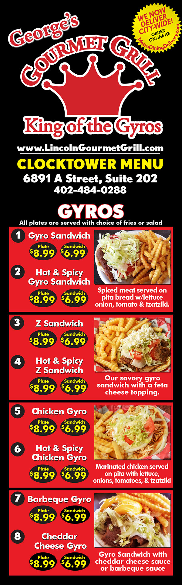 George's Gourmet Grill - King of the Gyros - Menu Lincoln Nebraska
www.LincolnGourmetGrill.com
CLOCKTOWER MENU
6891 A Street, Suite 202
402-484-0288
Open 7 Days a week. 10am-9pm
- Sandwiches -
Gyro Sandwich 6.41
Spiced meat served on pita bread with
lettuce onion, tomato, and tzatziki sauce.
Gyro Plate 8.16
With regular or steak fries
Hot & Spicy Gyro Sandwich 6.51
A spectacular kick to our already wonderful
sandwich.
Hot & Spicy Gyro Plate 8.19
With regular or steak fries
“Z” Sandwich 6.46
Our savory gyro sandwich with a feta
cheese topping.
“Z” Plate 7.85
With regular or steak fries
Hot & Spicy “Z” Plate 8.28
Spicy “Z” sandwich with choice of regular
or greek fries.
Cheddar Cheese Gyro Plate 8.20
Gyro Sandwich plate with cheddar cheese
With regular or steak fries
Barbecue Gyro Plate 8.24
Gyro Sandwich plate with barbecue sauce.
With regular or steak fries
Philly Steak Pita 7.78
Philly served on pita bread with tomato,
lettuce, sauteed onions, and cheese.
- BURGERS -
Cheeseburger & Fries 8.11
Cheese, Lettuce, Tomato, Onion,
Mayo & Pickles.
Gyro Burger & Fries 9.00
Burger topped with Gyro, Cheese, Lettuce,
Tomato,Onion, Mayo & Pickels.
- LIGHTER SIDE -
Gyros & Rice Plate 8.20
Gyro or Chicken Gyro with rice pilaf.
- SALADS -
Greek Salad 8.20
Lettuce, tomato, onion, feta cheese,
gyro meat, and tzatziki sauce.
Chicken Salad 8.20
Lettuce, tomato, onion, feta cheese,
and grilled chicken.
- SEAFOOD -
Fish Sandwich & Fries 6.78
3 pc. Fish Fillets & Fries 7.10
4 pc. Fish Strip & Fries 7.80
Shrimp Basket 6.60
- Vegetarian -
Vegetarian Sandwich & Fries 6.41
Lettuce, tomato, onion, feta cheese,
tzatziki sauce & choice of fries.
Spanakopita Plate 7.78
Spinach, feta cheese, baked in a flaky
dough served with fries and salsa
Falafel Sandwich 6.41
Veggie patty served on pita bread with
tomatoes, onion, topped with sauce.
Falafel Plate 8.14
With regular or steak fries
Hummus Sandwich 6.41
Ground chick peas served with pita bread,
fries and salad
- CHICKEN -
Chicken Gyro 6.49
Marinated chicken, served on pita with
lettuce, onions,tomatoes, & tzatziki sauce.
Chicken Gyro Plate 8.24
Hot & Spicy Chicken Gyro 6.49
A spectacular kick to our already wonderful
chicken gyro sandwich.
Hot & Spicy Chicken Plate 8.24
Hot & Spicy Grilled Chicken w/cheese 5.99
Hot & spicy marinated chicken grilled
& served with cheese.
Grilled Chicken Sandwich 5.50
Breaded Chicken Sandwich 5.99
Chicken Kabob 9.99
Marinated chicken served with pita bread
(or rice) fries, and salad.
Greek Chicken (Wednesday’s Only)
1pc 6.99 / 2pc 8.99
Large piece/s of greek style chicken
marinated in authentic greek spices,
served with bread & salad & fries
Chicken Wings 8.99
Breaded chicken wings with fries
4 pc. Chicken Strip & Fries 7.78
Chicken Nuggets & Fries 6.41
Tandoori Chicken Kabob 9.99
- Side Orders -
Mozzarella Sticks 4.75
Breaded Mushrooms 4.75
Corn Nuggets 4.75
Onion Petals 4.75
Greek Steak Fries 3.58
French Fries SM 2.29 LG 3.25
Rice 1.99 Pita Bread .99
Tzatziki Sauce .60 Jalapeno .60
Ranch .60 Baklava 1.78
Cookies 1.99 Lentil Soup 2.99
- Kids Meal -
Chicken Nuggets or Strips 6.41
Includes fries & drink
- Beverages -
Fountian Soda, Ice Tea,
Lemonade & Coffee
Small 1.59 - Med & Lg 1.99
- Refill $.50
Gatorade (all flavors) $1.89
Red Bull Energy Drink $1.89
Sobe Drink $2.72
We Now Deliver City-Wide!
Fast Delivery - Order Online @
MetroDiningDelivery.com
Metro
Dining
Delivery.com
Restaurant Delivery Service
Order
Relax
Eat
Get Georges Gourmet Grill Clocktower delivery! Order online with Metro Dining Delivery and get great gyros and more from George's Gourmet Grill delivered to your home or office FAST.
