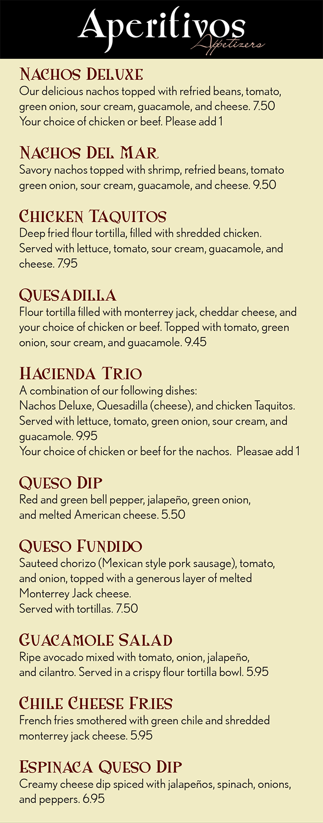 Hacienda Real Mexican Restaurant Menu
Aperitivos
                              Appetizers

Nachos Deluxe
Our delicious nachos topped with refried beans, tomato, green onion, sour cream, guacamole, and cheese. 7.50
Your choice of chicken or beef. Please add 1

Nachos Del Mar
Savory nachos topped with shrimp, refried beans, tomato green onion, sour cream, guacamole, and cheese. 9.50

Chicken Taquitos
Deep fried flour tortilla, filled with shredded chicken. 
Served with lettuce, tomato, sour cream, guacamole, and cheese. 7.95

Quesadilla
Flour tortilla filled with monterrey jack, cheddar cheese, and your choice of chicken or beef. Topped with tomato, green onion, sour cream, and guacamole. 9.45

Hacienda Trio
A combination of our following dishes: 
Nachos Deluxe, Quesadilla (cheese), and chicken Taquitos. Served with lettuce, tomato, green onion, sour cream, and guacamole. 9.95
Your choice of chicken or beef for the nachos.  Pleasae add 1

Queso Dip
Red and green bell pepper, jalapeño, green onion, 
and melted American cheese. 5.50

Queso Fundido
Sauteed chorizo (Mexican style pork sausage), tomato, 
and onion, topped with a generous layer of melted 
Monterrey Jack cheese.
Served with tortillas. 7.50

Guacamole Salad
Ripe avocado mixed with tomato, onion, jalapeño, 
and cilantro. Served in a crispy flour tortilla bowl. 5.95

Chile Cheese Fries
French fries smothered with green chile and shredded 
monterrey jack cheese. 5.95

Espinaca Queso Dip
Creamy cheese dip spiced with jalapeños, spinach, onions, and peppers. 6.95
Ensaladas y Tostadas
              Salads        &         Toast

Carreta Salad
Marinated chicken breast grilled over an open flame and served on a bed of mixed salad greens, spinach, tomato, red onion, corn, avocado, asparagus, black beans, corn tortilla chips, and queso fresco. Seasoned with our special house vinaigrette dressing. 10.95

Cancun Salad
Grilled tilapia fillet served on a bed of mixed salad greens, spinach, tomato, red onion, corn, avocado, cucumber, 
mango, and corn tortilla chips.
Seasoned with our savory mango vinaigrette dressing. 10.95

Vallarta Salad
Grilled shrimp served on a bed of mixed salad greens, 
spinach, tomato, red onion, corn, avocado, cucumber, 
asparagus, mango, and corn tortilla chips.
Seasoned with our savory mango vinaigrette dressing. 11.50

Fajita Taco Salad
A savory salad with your choice of grilled marinated chicken or steak served with sauteed tomato, onion, and bell pepper atop a bed of refried beans and mixed salad greens. 
Served in a crispy flour tortilla shell and accompanied with sour cream and guacamole. 9.50

Taco Salad
Our traditional taco salad is served in a crispy flour tortilla shell with refried beans, your choice of shredded chicken, shredded beef, ground beef and mixed salad greens, tomato, cheese and ranchero sauce. Served with sour cream and guacamole. 8.50

Avocado Tostada
A crispy corn tortilla shell topped with your choice of meat, beans and garnished with lettuce, cheese, tomato, sour cream, and avocado slices. 7.95

Tostada Deluxe
A crispy corn tortilla shell topped with your choice of meat, beans and garnished with lettuce, tomato, cheese, sour cream, and guacamole. 7.25

Beans Tostada
A crispy corn tortilla shell topped with  beans, 
and garnished with lettuce, tomato, cheese, sour cream, 
and guacamole. 6.45

Green Salad
Mixed salad greens, tomatoes, and shredded cheese, 
served with a dressing of your choice. 3.95
Sopa De Mariscos
                                            Soup

Sopa De Mariscos
A savory soup made with shrimp, crab legs, clams, octopus, tilapia fillet, and mixed vegetables, slowly cooked in their natural juices, slightly spicy tomato sauce, and spices. 16.95

Sopa De Albondigas
A classic Mexican soup made with ground chicken, cooked with tomato, zucchini, potatoes, carrots, and rice. Served with green onion and avocado. 8.50

Sopa De Tortillas
Corn tortilla soup made with shredded chicken, tomato, green onion, and avocado. Topped with queso fresco. 7.00

Black Bean Soup
Whole black bean soup topped with finely minced tomato, green onion, cilantro, and queso fresco and topped with Monterrey Jack cheese. 6.00

Caldo De Res
An authentic Mexican soup made with beef tenderloin, zucchini, potatoes, and carrots cooked in beef broth. Served with onion, cilantro, and jalapeño. 9.00

Menudo
A traditional Mexican soup made of beef tripe and hominy cooked in broth seasoned with red chile. Served with onion, oregano, and crushed red chile pepper. 8.50
Huevos
                                          Eggs

Breakfast dishes are served all day. The Huevos dishes are served with rice, beans, and tortillas upon request.

Machaca Con Huevos
Scrambled eggs cooked with shredded beef, tomato, onion, and bell pepper. 8.95

Huevos Ranchero
Fried eggs served on a corn tortilla, smothered in ranchero salsa. Topped with shredded cheese. 8.55

Chorizo Con Huevos
Scrambled eggs cooked with chorizo (Mexican-style pork sausage), tomato, and green onion. 8.95

Chorizo and Egg Burrito
A flour tortilla filled with chorizo (Mexican-style pork sausage), eggs, tomatoes, and green onions, and smothered in red sauce and Monterrey Jack cheese. Served with rice and beans. 8.95

Traditional 
Mexican Cuisine

Whether you’ve been craving a chile verde burrito or a chipotle enchilada, you’ll find the perfect solution to your food quest at Hacienda Real. Featuring authentic Mexican cuisine and a full bar, you can kick back and relax while enjoying delicious food and company!
Burritos

Carne Asada Burrito
A flour tortilla filled with carne asada, whole beans, rice, tomato, onion, and cilantro. Topped with guacamole and ranchero sauce. Served with lettuce and shredded cheese. 12.95

Fajita Burrito (Chicken or Steak)
A flour tortilla filled with seasoned fajita chicken or steak, bell pepper, tomato, onion, rice, and beans. Topped with ranchero sauce, melted cheddar cheese, lettuce, sour cream, and guacamole. 12.95

Burrito Grande
A flour tortilla filled with your choice of shredded chicken, shredded beef, ground beef or pork, with rice and beans inside. Topped with ranchero sauce, sour cream, guacamole, and shredded cheese. Served with lettuce, tomato, and onion. 10.95

Colorado Burrito
A flour tortilla filled with chunks top sirloin slowly simmered and topped with chile Colorado sauce. Served with rice and beans. 9.95

Chile Verde Burrito
A flour tortilla filled with chunks of pork slowly simmered in and topped with a green tomatillo sauce. Served with rice and beans. 9.95

Carnitas Burrito
A flour tortilla filled with chunks of pork cooked in its natural juices, rice, and beans. Topped with green chile and pico de gallo. Served with lettuce and guacamole.12.95

Bean and Beef Burrito
A flour tortilla filled with beans and ground beef. Topped with ranchero sauce and a blend of melted Monterrey Jack and cheddar cheese. Served with rice and beans. 8.95

Bean and Cheese Burrito
A flour tortilla filled with beans and cheese. Topped with ranchero sauce and blend of melted Monterrey Jack and cheddar cheese. Served with rice and beans. 8.25

Add green chile for $1
Enchiladas
Enchilada dishes are served with rice and beans.

Hacienda Enchiladas
A true Mexican recipe! Two corn tortillas filled with chunks of pork, slowly cooked in its natural juices. Topped with green chile and Monterrey Jack cheese. 9.95

Enchiladas Suizas
Authentic enchiladas! Two corn tortillas filled with your choice of cheese, shredded chicken, shredded beef, ground beef or pork. Topped with sauteed onion and bell pepper, green tomatillo sauce, Monterrey Jack cheese, and sour cream. 9.55

Enchiladas De Mole
Two corn tortillas filled with shredded chicken cooked in dark mole chile sauce, complemented with the slight flavors of peanuts and a hint of dark chocolate. Served with sour cream. This is a unique, yet delectable blend of flavors. 9.95

Poblano Enchiladas
Two corn tortillas filled with shredded chicken, and topped with sour cream poblano sauce 9.95

Enchiladas Verdes
Two corn tortillas filled with your choice of cheese, shredded chicken, shredded beef, ground beef or pork. Topped with green tomatillo sauce and queso fresco. 9.95

Chipotle Enchiladas
Two corn tortillas filled with your choice of cheese shredded chicken, shredded beef, ground beef or pork, topped with creamy chipotle sauce and Monterrey Jack cheese. 9.95
Fajitas

This classic Mexican dish is served grilled and sizzling hot with sauteed tomato, onion, and bell pepper with your 
choice of Chicken, Steak, or Pork.
Served with rice beans, sour cream, guacamole, and tortillas.
For shrimp, please add $1.

Fajitas                           1 Person    2 People
Created with your choice of ONE item	     13.95	     24.95 

Combo Fajitas
Created with your choice of TWO items	    15.95	     26.95

Hacienda Fajitas
Created with your choice of THREE items         17.95 	     28.95

Make it Monterrey style for 1.50
Tacos Al Carbon

The Tacos Hacienda dishes are served with rice and beans.

Tacos Al Carbon
Tender flame-broiled skirt steak, sliced and grilled with tomato and onion, then folded into three soft corn tortillas dipped into a slightly spicy tomato sauce, topped with cilantro, guacamole, and queso fresco 14.95

Tacos De Pollo Asado
Tender flame-broiled marinated chicken, sliced and grilled with tomato and onion, then folded into three soft corn tortillas dipped into a slightly spicy tomato sauce. Topped with cilantro and queso fresco.
Served with guacamole. 14.95

Tacos De Camaron
Three flour tortillas filled with sautéed shrimp, tomato and onion. Topped with lettuce, tomato, and cheese.  14.95

Fish Tacos
Three Flour tortillas filled with grilled tilapia fillet. Topped with lettuce, tomato, and cheese. 14.95

Tacos Tradicionales
These items are not served with rice or beans. 
3 Tacos de Carne Asada (Grilled Steak) 	7.50
3 Tacos de Pollo Asado (Grilled Chicken) 	7.50
3 Tacos Al Pastor (Marinated Pork) 		7.50
3 Tacos de Camaron (Shrimp) 			7.95
3 Tacos de Pescado (Fish) 			7.95
Pollo
                                      Chicken
The Pollo dishes are served with rice, beans, and tortillas upon request.

Pollo Chipotle
Tender slices of boneless chicken breast, onion, and mushrooms sauteed on tantalizing butter and creamy chipotle sauce. Served with lettuce, tomato slices, and cheese. 13.95

Pollo A La Crema
Tender slices of chicken breast, onion, mushrooms, and red and green peppers sauteed in authentic Mexican cream sauce. Served with Mexican-style coleslaw.13.95

Pollo En Mole
A classic Mexican dish! Sauteed slices of chicken breast cooked in dark mole chile sauce, complemented with the slight flavor of peanuts and a hint of dark chocolate. This is quite a unique, yet delectable blend of flavors! 13.95

Pollo Asado
Marinated boneless chicken breasts grilledopen flame. Served with lettuce, tomato, and guacamole. 13.95

Carnitas De Pollo
Slices of marinated boneless chicken breast cooked with tomato, onion, and red and green peppers in our house salsa. Served with lettuce, tomato and guacamole. 13.95

Arroz Con Pollo
Slices of tender chicken breast sauteed with onion and mushrooms in slightly spicy tomato sauce served over a bed of rice and melted cheese. Topped with green onion and black olives. This dish is not served with beans. 13.95
Carnes
                                         Meat
The carnes dishes are served with rice, beans, and tortillas upon request.

Steak A La Tampiqueña
Tender skirt steak (6 oz) grilled over an open flame and topped with shrimp and a slightly spicy cream sauce. Served with lettuce, tomato, and cheese. 14.95

Carne Asada
Tender skirt steak grilled over an open flame. Served with lettuce, tomato, and guacamole. 13.95

Carnitas De Res
Top sirloin strips and sautéed with green pepper and onions, cooked in a slightly spicy salsa. Served with lettuce, tomato, and guacamole. 13.95

Chile Verde
Chunks of pork slowly simmered in green tomatillo sauce until very tender. Served with Mexican-style coleslaw. 13.95

Pork Carnitas
A true recipe! Chunks of pork slowly cooked in its natural juices. Served with pico de gallo and spicy habanero sauce. 13.95

Chile Colorado
Chunks of sirloin slowly simmered in red chile sauce until very tender. Served with Mexican-style coleslaw. 13.95
Mariscos
                                       Seafood
The Mariscos dishes are served with arroz blanco (Mexican-style white rice) and mixed salad greens.

Camarones A La Crema
Large shrimp, onion, mushrooms, and green pepper sautéed in authentic Mexican cream sauce. 14.95

Camarones Al Mojo De Ajo
Large savory shrimp, onion, and mushroom sautéed and served in garlic and butter sauce. 14.95

Arroz Con Camarones
Large savory shrimp, onion, and mushrooms in slightly spicy tomato sauce, served over a bed of rice and melted cheese. Topped with green onion and black olives. This dish is not served with beans. 14.95

Seafood Chimchanga
Delectable crab and shrimp sautéed with tomato, green onion, and mushroom in cream sauce, then rolled into a flour tortilla and deep fried. Topped with sour cream, guacamole, and green tomatillo sauce. 14.50

Shrimp Cocktail
Large shrimp cooked in their natural juices, slightly spicy tomato sauce, and spices. Served in a large goblet with diced tomato, onion, cilantro, and avocado. This dish is not served with arroz blanco and mixed salad greens. 14.50

Campechana Cocktail
Large shrimp and octopus cooked in their natural juices, slightly spicy tomato sauce, and spices. Served in a large goblet with diced tomato, onion, cilantro, and avocado. This dish is not served with arroz blanco and mixed salad greens. 14.95

Camarones Con Vegetales
Large shrimp with sautéed vegetables including tomato, onion, bell pepper, mushrooms, broccoli, cauliflower, and carrots sautéed in slightly spicy tomato sauce. 14.95

Camarones Speciales
Seven deep-fried prawns filled with Monterrey Jack cheese then wrapped in bacon. 14.95

Camarones Al La Diabla
Large savory shrimp sautéed and served in slightly spicy red hot sauce. 14.95

Seafood Enchiladas
Two corn tortillas filled your choice of crab, shrimp, or a combination of both, sautéed with tomatoes, green onions, and cream sauce, topped with green tomatillo sauce, cheese, sour cream, and avocado slices. 14.95

Menu items are cooked to order. Consuming raw or undercooked meats may increase your risk of foodborne illness. Please direct any food allergy concerns to your server prior to placing your order.

Vegetariano
                                          Vegetarian

The Vegetariano dishes are served 
with white rice and black beans.

Veggie Fajitas
A savory and healthy choice tomato, onion, bell pepper, mushroom, broccoli, cauliflower, and carrots sautéed in ranchero sauce. Served with sour cream and guacamole. 10.95

Veggie Enchiladas
Two corn tortillas filled with tomato, onion, bell pepper, mushroom, broccoli, cauliflower, and carrots sautéed in a slightly spicy tomato sauce. Topped with enchilada sauce and a blend of melted Monterrey and cheddar cheese. Served with sour and cream and avocado slices. 9.95

Veggie Burrito
Mixed vegetables including tomato, onion, bell pepper, mushrooms, broccoli, cauliflower, and carrots sautéed and wrapped in a flour tortilla. Topped with enchilada sauce and guacamole. 9.95

Spinach Enchiladas
Two corn tortillas filled with sautéed spinach, tomato, onion, and mushrooms. Topped with monterrey jack cheese and our delicious cream sauce. 9.95

Chile Relleno Burrito
Soft cheese chile relleno, white rice, and black beans wrapped inside a flour tortilla. Topped with ranchero sauce, and melted cheese and lettuce. 9.95

Combinaciones
                                          Combinations
These dishes are served with rice and beans.

Build your own: Enchilada, Taco, Burrito, Chalupa, Tostada Substitute any for Tamate, Chile Relleno, or Chimichanga $1 extra

Fillings:  Cheese, Chicken, Ground Beef, Shredded Beef, Pork

Your choice of ONE item 6.95
Your choice of TWO items 8.95
Your choice of THREE item 10.95

Add Green Chile 1   Add Sour Cream and Guacamole 1.50

Favorites

The favoritos dishes are served with rice, beans, and tortillas upon request, unless otherwise indicated.

Hacienda Platter
Grilled skirt steak (6 oz), grilled chicken, and our savory camarones especiales made of large shrimp wrapped with cheese and bacon. Served with lettuce, tomato, and guacamole. 15.50

Cancun Platter
Savory morsels of crab, shrimp, chicken, tomato, green onion, mushrooms, and cilantro sautéed in white wine. Topped with Monterrey Jack cheese and baked to perfection. 15.50

Guadalajara Special
Grilled New York steak, one smothered chile relleno, and one deep fried chicken burrito. Topped with ranchero sauce and sour cream. 14.50

Don Juan Platter
Grilled skirt steak (6 oz), accompanied with a dish of shrimp in garlic sauce cooked with onion and mushrooms. Served with lettuce and guacamole. 15.50

Chicken Flautas
Three rolled corn tortillas filled with shredded chicken and deep fried atop a bed of lettuce. Served with tomato, sour cream, guacamole, and ranchero sauce. This dish is not served with tortillas. 11.50

Mexican Hamburger
A hamburger served in a flour tortilla with refried beans, folded and topped with green chile and shredded Monterrey Jack cheese. Served with rice and salad. 8.95

Molcajete De Carne
Tender grilled morsels of skirt steak, pork, chicken, and nopal (prickly pear cactus) served on a bed of pico de gallo and spicy tomatillo sauce. Topped with cilantro and queso fresco. Served in an authentic Mexican stone mortar. 17.95

Molcajete De Mariscos
Shrimp, octopus, crab legs, tilapia fillet, onion, bell pepper, and mixed vegetable marinated in slightly spicy tomato sauce, and broiled on a low flame until tender. Served in an authentic Mexican stone mortar. 19.45


American Dishes

T-Bone Steak
T-Bone steak grilled over an open flame. Served with French fries and mixed salad greens. 13.95

Hamburger
A hamburger served with lettuce, tomato, sliced onion, and French fries. 6.75

Grilled Chicken Burger
A grilled chicken breast served with cheese, tomato, sliced onion, and French fries. 7.25

Cheese Burger
A hamburger served with lettuce, tomato, sliced onion, cheese, and French fries. 7.25

Postres
                                  Desserts

Sopapillas 2.50
Flan  3.50
Fried Ice Cream  3.95
Churros  3.95
Chimi-Cheesecake
With strawberry topping 3.95
Chabelita
One flan with a scoop of vanilla ice cream, surrounded with sopapillas 6.95
