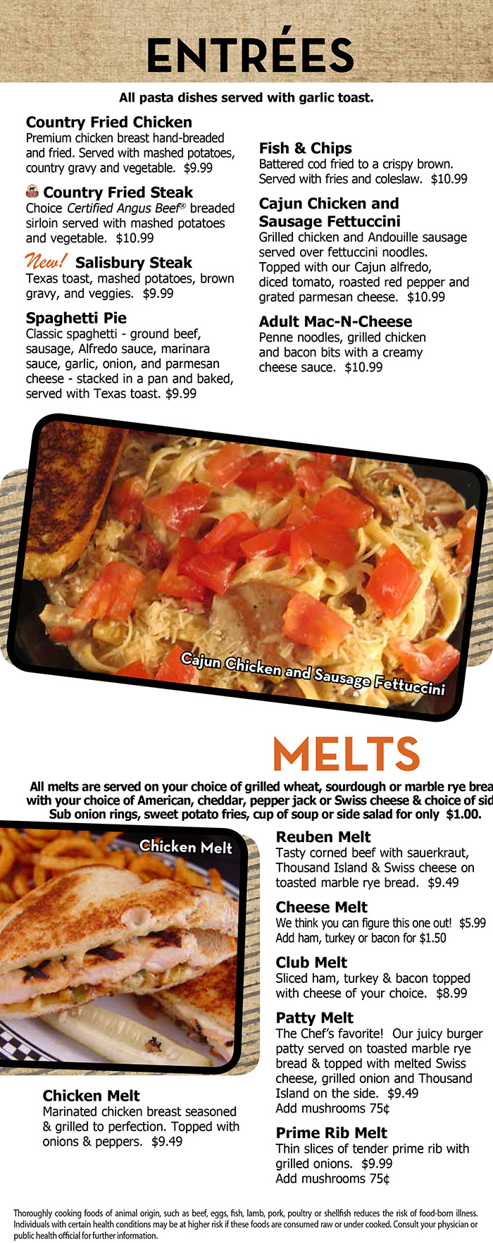 Heidelberg's Sports Bar & Grill Menu Page 4
  ENTRÉES
  All pasta dishes served with garlic toast
  Country Fried Chicken
Premium chicken breast hand-breaded
and fried. Served with mashed potatoes,
country gravy and vegetable. $9.99
Country Fried Steak
Choice Certified Angus Beef® breaded
sirloin served with mashed potatoes
and vegetable. $10.99
New! Salisbury Steak
Texas toast, mashed potatoes, brown
gravy, and veggies. $9.99
Spaghetti Pie
Classic spaghetti - ground beef,
sausage, Alfredo sauce, marinara
sauce, garlic, onion, and parmesan
cheese - stacked in a pan and baked,
served with Texas toast. $9.99
Fish & Chips
Battered cod fried to a crispy brown.
Served with fries and coleslaw. $10.99
Cajun Chicken and
Sausage Fettuccini
Grilled chicken and Andouille sausage
served over fettuccini noodles.
Topped with our Cajun alfredo,
diced tomato, roasted red pepper and
grated parmesan cheese. $10.99
Adult Mac-N-Cheese
Penne noodles, grilled chicken
and bacon bits with a creamy
cheese sauce. $10.99

MELTS
All melts are served on your choice of grilled wheat, sourdough or marble rye bread
with your choice of American, cheddar, pepper jack or Swiss cheese & choice of side.
Sub onion rings, sweet potato fries, cup of soup or side salad for only $1.00.
Chicken Melt
Marinated chicken breast seasoned
& grilled to perfection. Topped with
onions & peppers. $9.49
Reuben Melt
Tasty corned beef with sauerkraut,
Thousand Island & Swiss cheese on
toasted marble rye bread. $9.49
Cheese Melt
We think you can figure this one out! $5.99
Add ham, turkey or bacon for $1.50
Club Melt
Sliced ham, turkey & bacon topped
with cheese of your choice. $8.99
Patty Melt
The Chef’s favorite! Our juicy burger
patty served on toasted marble rye
bread & topped with melted Swiss
cheese, grilled onion and Thousand
Island on the side. $9.49
Add mushrooms 75¢
Prime Rib Melt
Thin slices of tender prime rib with
grilled onions. $9.99
Add mushrooms 75¢