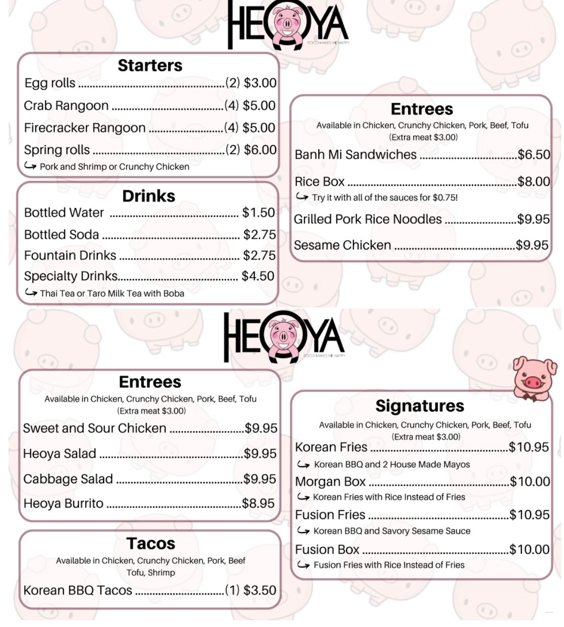 Heoya Aisan Fusion Restaruant - Full Menu With Prices - 402-742-8088 -  3280 Superior St, Lincoln, NE 68504 - Order Online - City-Wide Delivery - Metro Dining Delivery
  www.Facebook.com/heoya1
Email: Heoyasubs@gmail.com
33rd & Superior: (402) 742-8088
Food Truck: (402) 429-2078

STARTERS
Egg Rolls		(2)	$2.50
Crab Ragoon		(4)	$3.00
Firecracker Rangoons		(4)	$3.25
Spring Rolls		(2) 	$4.50
Soup of the Day		 	$1.95
Fries				$6.95
TACOS
Korean BBQ Tacos 		(1)	$2.50
**Chicken, Pork, Beef, Crunchy Chicken or Tofu
Fish or Shrimp Taco		(1)	$2.75
Chicken Wheat Taco		(1)	$4.75
ENTREES
Heoya Rice Box (Chicken, Pork, Beef or Tofu)			$5.50
Banh Mi/Sandwiches (Chicken, Pork, Beef or Tofu)			$4.75
Seasame Soy Tilapia			$7.25
Grilled Pork Rice Noodles w/Egg Rolls			$6.95
SALADS
Asian Chicken Cabbage			$6.95
Heoya Salad (Beef, Chicken, Pork or Tofu)			$6.95
DINNER MENU
Available after 4 PM Monday-Friday and all day Saturday 
*Choice of Chicken, Pork or Tofu for $6.95 Beef for $7.45 or Shrimp for $7.95
	•Curry	•Sweet & Sour	•Sesame
	•Mongolian	•Kung Pao	•Lo Mein
Basil Chicken			$7.25
Three-Cups Chicken			$7.25
Stir Fry Beef Noodles w/Egg Rolls			$7.25
  