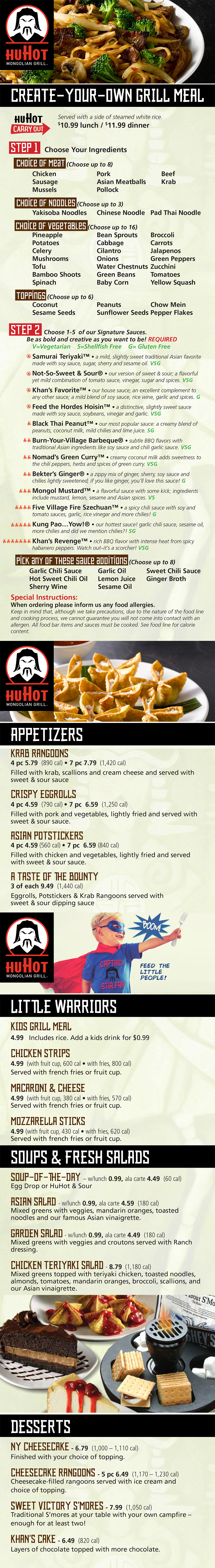 HuHot Mongolian Grill Menu - Lincoln Nebraska 
  APPETIZERS
KRAB RANGOONS 4 pc 5.79 (890 cal) • 7 pc 7.79 (1,420 cal)
Filled with krab, scallions and cream cheese and served with
sweet & sour sauce.
CRISPY EGGROLLS 4 pc 4.59 (790 cal) • 7 pc 6.59 (1,250 cal)
Filled with pork and vegetables, lightly fried and served with
sweet & sour sauce.
ASIAN POTSTICKERS 4 pc 4.59 (560 cal) • 7 pc 6.59 (840 cal)
Filled with chicken and vegetables, lightly fried and served with
sweet & sour sauce.
A TASTE OF THE BOUNTY 3 of each 9.49 (1,440 cal)
Eggrolls, Potstickers & Krab Rangoons served with
sweet & sour dipping sauce.
DESSERTS
NY CHEESECAKE 6.79 (1,000 – 1,110 cal)
Finished with your choice of topping.
CHEESECAKE RANGOONS 5 pc 6.49 (1,170 – 1,230 cal)
Cheesecake-filled rangoons served with ice cream and
choice of topping.
SWEET VICTORY S’MORES 7.99 (1,050 cal)
Traditional S’mores at your table with your own campfire – enough for
at least two!
KHAN’S CAKE 6.49 (820 cal)
Layers of chocolate topped with more chocolate.
CREATE-YOUR-OWN GRILL MEAL
Served with custom white rice blend to share (1/4 C=60 cal).
Enjoy the all-you-can-eat grill meal in-restaurant only. Leftovers cannot
be packaged to take home.
WEEKDAY LUNCH 9.99
WEEKEND AND HOLIDAY LUNCH (expanded food lIne) 11.99
DINNER (expanded food lIne, includes soup or salad) 14.49
One trip only–includes side of steamed rice.
10.99 lunch / 11.99 dinner
See Host for carryout bowl. Not available for dine-in.
Please inform your server and cook of any food allergies. Keep in mind that, although
we take precautions, due to the nature of our food line and cooking process, we cannot
guarantee you will not come into contact with an allergen. All food bar items and sauces
must be cooked. See food line for calorie content.
LITTLE WARRIORS
KIDS GRILL MEAL Includes rice. Add a kids drink for $0.99
(ages 3 & under) FREE • (ages 4–10) 4.99
CHICKEN STRIPS 4.99 (with fruit cup, 600 cal • with fries, 800 cal)
Served with french fries or fruit cup.
MACARONI & CHEESE 4.99 (with fruit cup, 380 cal • with fries, 570 cal)
Served with french fries or fruit cup.
MOZZARELLA STICKS 4.99 (with fruit cup, 430 cal • with fries, 620 cal)
Served with french fries or fruit cup.
SOUPS & FRESH SALADS
SOUP-OF-THE-DAY
Egg Drop or HuHot & Sour – w/lunch 0.99, ala carte 4.49 (60 cal)
ASIAN SALAD w/lunch 0.99, ala carte 4.59 (180 cal)
Mixed greens with veggies, mandarin oranges, toasted noodles and our
famous Asian vinaigrette.
GARDEN SALAD w/lunch 0.99, ala carte 4.49 (180 cal)
Mixed greens with veggies and croutons served with Ranch dressing.
CHICKEN TERIYAKI SALAD 8.79 (1,180 cal)
Mixed greens topped with teriyaki chicken, toasted noodles, almonds,
tomatoes, mandarin oranges, broccoli, scallions, and our Asian vinaigrette.
1,200 to 1,400 calories a day is used for general advice for children ages
4-8 years and 1,400 to 2,000 calories a day for children ages 9-13, but
calorie needs vary.
HuHot Specialty Item