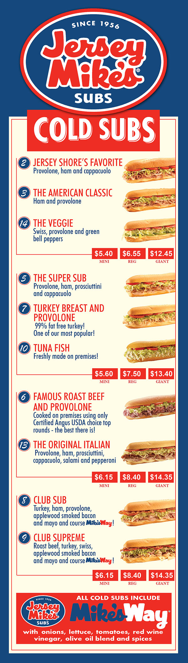 Jersey Mike's Subs Menu Lincoln Nebraska
    FRESH MADE
2 JERSEY SHORE’S FAVORITE
Provolone, ham and cappacuolo
3 THE AMERICAN CLASSIC
Ham and provolone
14 THE VEGGIE
Swiss, provolone and green
bell peppers
$5.25 $6.25 $11.50
MINI REG GIANT
5 THE SUPER SUB
Provolone, ham, prosciuttini
and cappacuolo
7 TURKEY BREAST AND
PROVOLONE
99% fat free turkey!
One of our most popular!
10 TUNA FISH
Freshly made on premises!
$5.50 $6.95 $12.25
MINI REG GIANT
6 FAMOUS ROAST BEEF
AND PROVOLONE
Cooked on premises using only
Certified Angus USDA choice top
rounds - the best there is!
13 THE ORIGINAL ITALIAN
Provolone, ham, prosciuttini,
cappacuolo, salami and pepperoni
$5.95 $7.75 $13.25
MINI REG GIANT
8 CLUB SUB
Turkey, ham, provolone,
applewood smoked bacon
and mayo and course !
9 CLUB SUPREME
Roast beef, turkey, swiss,
applewood smoked bacon
and mayo and course !
$5.95 $7.75 $13.25
MINI REG GIANT
ALL COLD SUBS INCLUDE
with onions, lettuce, tomatoes, red wine
vinegar, olive oil blend and spices
17 JERSEY MIKE’S
FAMOUS PHILLY
Grilled onions and peppers
43 CHIPOTLE
CHEESE STEAK
Grilled onions, peppers, and
chipotle mayo. Wow!
You gotta have one!
$7.25 $17.75
REG GIANT
CHEESE STEAKS
56 BIG KAHUNA
CHEESE STEAK
Grilled onions and peppers
plus mushrooms,
jalapeños and extra cheese!
$7.75 $13.25
REG GIANT
15 MEATBALL AND CHEESE
Melted provolone, tomato
sauce and parmesan cheese
18 CHICKEN PARM
Melted provolone, tomato sauce
and parmesan cheese
20 GRILLED PASTRAMI
REUBEN
Swiss cheese, sauerkraut
and Thousand Island dressing
$7.25 $12.75
REG GIANT
CHEESE STEAKS
CHICKEN CHEESE STEAKS
16 CHICKEN PHILLY
CHEESE STEAK
Grilled onions and peppers
4 2 CHIPOTLE CHICKEN
CHEESE STEAK
Grilled onions, peppers,
and chipotle mayo
31 CALIFORNIA CHICKEN
CHEESE STEAK
Lettuce, tomato, mayo
$6.95 $12.45
REG GIANT
55 BIG KAHUNA CHICKEN
CHEESE STEAK
Grilled onions and peppers plus
mushrooms, jalapeños
and extra cheese!
44 BUFFALO CHICKEN
CHEESE STEAK
Frank’s Red Hot Sauce, lettuce,
tomato with blue cheese dressing
26 BACON RANCH CHICKEN
CHEESE STEAK
Applewood smoked bacon, lettuce,
tomato with ranch dressing
$7.75 $13.75
REG GIANT
CHICKEN CAESAR WRAP
Grilled sliced chicken breast with
lettuce, parmesan cheese and
creamy caesar dressing
BUFFALO CHICKEN WRAP
Grilled sliced chicken breast smothered
in Frank’s Red Hot Sauce with melted
white American cheese, lettuce, tomato
and blue cheese dressing
BAJA CHICKEN WRAP
Grilled sliced chicken breast, American
cheese, salsa, lettuce and jalapeños
GRILLED VEGGIE WRAP
Grilled green bell peppers and onions,
melted swiss and provolone, lettuce,
tomato and homestyle ranch dressing
TURKEY WRAP
Highest quality, 99% fat free turkey,
lettuce, tomato and honey mustard
$7.75
MAKE ANY SUB A WRAP OR A SALAD TUB
Priced the same as a Regular
Kids size sub, drink
and a cookie
• Turkey & Cheese
• Ham & Cheese
• Salami & Cheese
Recommended for children 8 and under
MAKE ANY SUB
A COMBO
Add small chips
& a drink to any sub
FOUNTAIN DRINKS
BOTTLED DRINKS
CHIPS
COOKIES
$1.99 $2.09
22 oz 32 oz
$1.99
$1.19
$ .50 $1.35
EACH FOR 3
$3.95
22 oz 32 oz
COLD SUBS
CHICKEN
WRAPS
KIDS MEAL
CHIPS & DRINKS
$2.79 $2.99
HOT SUBS FRESH GRILLED 
    