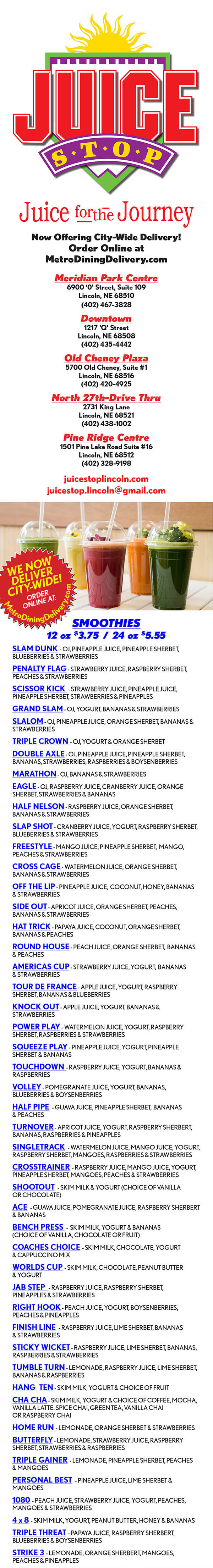 Juice Stop Real Fruit Smoothies Menu Lincoln Nebraska
Now Offering City-Wide Delivery!
Order Online at
MetroDiningDelivery.com
Meridian Park Centre
6900 ‘0’ Street, Suite 109
Lincoln, NE 68510
(402) 467-3828
Downtown
1217 ‘Q’ Street
Lincoln, NE 68508
(402) 435-4442
Old Cheney Plaza
5700 Old Cheney, Suite #1
Lincoln, NE 68516
(402) 420-4925
North 27th-Drive Thru
2731 King Lane
Lincoln, NE 68521
(402) 438-1002
Pine Ridge Centre
1501 Pine Lake Road Suite #16
Lincoln, NE 68512
(402) 328-9198
juicestoplincoln.com
juicestop.lincoln@gmail.com
SMOOTHIES
12 oz $3.75 / 24 oz $5.55
SLAM DUNK - OJ, PINEAPPLE JUICE, PINEAPPLE SHERBET,
BLUEBERRIES & STRAWBERRIES
PENALTY FLAG - STRAWBERRY JUICE, RASPBERRY SHERBET,
PEACHES & STRAWBERRIES
SCISSOR KICK - STRAWBERRY JUICE, PINEAPPLE JUICE,
PINEAPPLE SHERBET, STRAWBERRIES & PINEAPPLES
GRAND SLAM - OJ, YOGURT, BANANAS & STRAWBERRIES
SLALOM - OJ, PINEAPPLE JUICE, ORANGE SHERBET, BANANAS &
STRAWBERRIES
TRIPLE CROWN - OJ, YOGURT & ORANGE SHERBET
DOUBLE AXLE - OJ, PINEAPPLE JUICE, PINEAPPLE SHERBET,
BANANAS, STRAWBERRIES, RASPBERRIES & BOYSENBERRIES
MARATHON - OJ, BANANAS & STRAWBERRIES
EAGLE - OJ, RASPBERRY JUICE, CRANBERRY JUICE, ORANGE
SHERBET, STRAWBERRIES & BANANAS
HALF NELSON - RASPBERRY JUICE, ORANGE SHERBET,
BANANAS & STRAWBERRIES
SLAP SHOT - CRANBERRY JUICE, YOGURT, RASPBERRY SHERBET,
BLUEBERRIES & STRAWBERRIES
FREESTYLE - MANGO JUICE, PINEAPPLE SHERBET, MANGO,
PEACHES & STRAWBERRIES
CROSS CAGE - WATERMELON JUICE, ORANGE SHERBET,
BANANAS & STRAWBERRIES
OFF THE LIP - PINEAPPLE JUICE, COCONUT, HONEY, BANANAS
& STRAWBERRIES
SIDE OUT - APRICOT JUICE, ORANGE SHERBET, PEACHES,
BANANAS & STRAWBERRIES
HAT TRICK - PAPAYA JUICE, COCONUT, ORANGE SHERBET,
BANANAS & PEACHES
ROUND HOUSE - PEACH JUICE, ORANGE SHERBET, BANANAS
& PEACHES
AMERICAS CUP - STRAWBERRY JUICE, YOGURT, BANANAS
& STRAWBERRIES
TOUR DE FRANCE - APPLE JUICE, YOGURT, RASPBERRY
SHERBET, BANANAS & BLUEBERRIES
KNOCK OUT - APPLE JUICE, YOGURT, BANANAS &
STRAWBERRIES
POWER PLAY - WATERMELON JUICE, YOGURT, RASPBERRY
SHERBET, RASPBERRIES & STRAWBERRIES
SQUEEZE PLAY - PINEAPPLE JUICE, YOGURT, PINEAPPLE
SHERBET & BANANAS
TOUCHDOWN - RASPBERRY JUICE, YOGURT, BANANAS &
RASPBERRIES
VOLLEY - POMEGRANATE JUICE, YOGURT, BANANAS,
BLUEBERRIES & BOYSENBERRIES
HALF PIPE - GUAVA JUICE, PINEAPPLE SHERBET, BANANAS
& PEACHES
TURNOVER - APRICOT JUICE, YOGURT, RASPBERRY SHERBERT,
BANANAS, RASPBERRIES & PINEAPPLES
SINGLETRACK - WATERMELON JUICE, MANGO JUICE, YOGURT,
RASPBERRY SHERBET, MANGOES, RASPBERRIES & STRAWBERRIES
CROSSTRAINER - RASPBERRY JUICE, MANGO JUICE, YOGURT,
PINEAPPLE SHERBET, MANGOES, PEACHES & STRAWBERRIES
SHOOTOUT - SKIM MILK & YOGURT (CHOICE OF VANILLA
OR CHOCOLATE)
ACE - GUAVA JUICE, POMEGRANATE JUICE, RASPBERRY SHERBERT
& BANANAS
BENCH PRESS - SKIM MILK, YOGURT & BANANAS
(CHOICE OF VANILLA, CHOCOLATE OR FRUIT)
COACHES CHOICE - SKIM MILK, CHOCOLATE, YOGURT
& CAPPUCCINO MIX
WORLDS CUP - SKIM MILK, CHOCOLATE, PEANUT BUTTER
& YOGURT
JAB STEP - RASPBERRY JUICE, RASPBERRY SHERBET,
PINEAPPLES & STRAWBERRIES
RIGHT HOOK - PEACH JUICE, YOGURT, BOYSENBERRIES,
PEACHES & PINEAPPLES
FINISH LINE - RASPBERRY JUICE, LIME SHERBET, BANANAS
& STRAWBERRIES
STICKY WICKET - RASPBERRY JUICE, LIME SHERBET, BANANAS,
RASPBERRIES & STRAWBERRIES
TUMBLE TURN - LEMONADE, RASPBERRY JUICE, LIME SHERBET,
BANANAS & RASPBERRIES
HANG TEN - SKIM MILK, YOGURT & CHOICE OF FRUIT
CHA CHA - SKIM MILK, YOGURT & CHOICE OF COFFEE, MOCHA,
VANILLA LATTE. SPICE CHAI, GREEN TEA, VANILLA CHAI
OR RASPBERRY CHAI
HOME RUN - LEMONADE, ORANGE SHERBET & STRAWBERRIES
BUTTERFLY - LEMONADE, STRAWBERRY JUICE, RASPBERRY
SHERBET, STRAWBERRIES & RASPBERRIES
TRIPLE GAINER - LEMONADE, PINEAPPLE SHERBET, PEACHES
& MANGOES
PERSONAL BEST - PINEAPPLE JUICE, LIME SHERBET &
MANGOES
1080 - PEACH JUICE, STRAWBERRY JUICE, YOGURT, PEACHES,
MANGOES & STRAWBERRIES
4 x 8 - SKIM MILK, YOGURT, PEANUT BUTTER, HONEY & BANANAS
TRIPLE THREAT - PAPAYA JUICE, RASPBERRY SHERBERT,
BLUEBERRIES & BOYSENBERRIES
STRIKE 3 - LEMONADE, ORANGE SHERBERT, MANGOES,
PEACHES & PINEAPPLES
ACAI SMOOTHIES $7.10
ARONIA ISLAND - GUAVA JUICE, YOGURT, RASPBERRY,
SHERBERT, PINEAPPLES, BANANAS, ARONIA BERRIES & ACAI
PACKET
SURF’S UP - APPLE JUICE, ACAI PACKET, YOGURT, BANANAS,
BLUEBERRIES & STRAWBERRIES
RIP TIDE - CRANBERRY JUICE, ACAI PACKET, YOGURT ,
RASPBERRIES & MANGOES
THE GNARLY - POMEGRANATE JUICE, ACAI PACKET, YOGURT,
LIME SHERBERT, PINEAPPLES & PEACHES
SHRED SMOOTHIES $5.95
THE GOOD LIFE - LOW CARB JUICE, YOGURT, BANANAS,
STRAWBERRIES & STRAWBERRY WHEY PROTEIN
TROPICAL SHRED - LOW CARB JUICE, MANGOES, PINEAPPLES,
PEACHES & VANILLA WHEY PROTEIN
TIRE FLIP - LOW CARB LEMONADE, YOGURT, BLUEBERRIES,
STRAWBERRIES & ORANGE WHEY
GREEN SMOOTHIES
24 oz only $7.05
COCONUT PEACH - COCONUT MILK, PEACHES, PINEAPPLES,
ORANGES, SPINACH & GINGER
MANGO GINGER - APPLE JUICE, KALE, CUCUMBER,
MANGOES, GINGER & LIME
BERRIE’S & GREENS - POMEGRANATE JUICE, BLUEBERRIES,
BOYSENBERRIES, YOGURT, KALE & SPINACH
PB & GREENS - ALMOND MILK, PEANUT BUTTER, YOGURT,
SPINACH & BANANAS
CUCUMBER LIME COOL DOWN - LEMONADE,
CUCUMBER, LIME, SPINACH, PEACHES, PINEAPPLES & MANGOES
SEE STORE OR FACEBOOK PAGE BELOW
FOR SEASONAL AND MONTHLY SPECIALS.
NUTRIENTS
EVERY SMOOTHIE RECEIVES ONE FREE NUTRIENT
ADDITIONAL NUTRIENT .50¢ EACH
DAILY BLEND - DAILY DOSE OF VITAMINS & MINERALS
SMART BLEND - INCREASE AWARENESS
ENERGY BLEND - NATURAL ENERGIZER
VITALITY BLEND - ANTIOXIDANT TO PURIFY THE BODY
WELLNESS BLEND - BOOST THE IMMUNE SYSTEM
METABOLIC BLEND - SPEEDS METABOLISM
BRAN BLEND - WATER SOLUBLE FIBER
POWER BLEND - MUSCLE GROWTH
GREEN BLEND - SUPER FOODS
INTENSITY BLEND - PRE & POST WORKOUT
JOINT VENTURE BLEND - HELPS SOOTH YOUR JOINTS
BLISS BLEND - A BLEND OF CALMING HERBS
CALCIUM BLEND - ESSENTIAL FOR HEALTHY BLOOD
UP YOUR GAME!
AVAILABLE UPON REQUEST:
WHEATGRASS - $2.50 per oz. (2oz $4.50) - “Live food for live
cells.” This describes the miracle food wheatgrass - the health builder, cleanser
and natural healer. Wheatgrass is one of nature’s rich sources of vitamins A, B,
C, E and all of the known mineral elements. It purifies and detoxifies the body
and aids in metabolizing nutrients. Wheatgrass contains about 70% chlorophyll
which is considered “the life giving source” of plants. One ounce of wheatgrass
is comparable in nutrients to over two pounds of vegetables
COLLOIDAL MINERALS - 95¢ per oz. - A source of 74 essential
minerals extracted from prehistoric humic shale, supplementing the eight
minerals typically found in foods produced from today’s depleted soils
ORGANIC ARONIA BERRIES - $1.00 - Locally grown super
fruit that are high in anti-virals & antioxidants which boost the immune system &
are also rich in fiber.
TUMERIC, LEMON, GINGER, CAYENNE SHOTS-$2.05
Cleanse, detoxify, and boost metabolism while balancing PH levels.
Powerful anti-inflamitory properties & helps manage healthy immune system
ACAI PACKETS - $2.00 per packet (3.4 OZ.) Acaí: (ah-sigh-ee)
Natures energy fruit. Acaí is one of the healthiest fruits in the world because of
its high levels of antioxidants essential omegas and fiber.
KALE - $1.00 - great anti-inflammatory food. High in antiocidants & holds
more lutein than any other vegetable. Contains 45% protein & is known for
being a detoxifier
SPINACH - $1.00 - Contains flavonoids - a phytonutrient with anti-cancer
properties. Contains high levels of iron, vitamin k, vitamin a & manganese.
Fantastic for digestion
CUCUMBER - $1.00 - Encourages healthy skin, hair & nails. Know
to treat rhumatic conditions & it’s diuretic properties are beyond compare.
Regulates blood pressure.
MATCHA GREEN TEA - $1.00 - Green tea energy source will
boost your metabolism & burn calories. Packed with antioxidants, vitamins,
chlorophyll, & rich in fiber. Can aid in lowering cholesterol.
SOY PROTEIN - $1.00 (approx 20 grams) - Non dairy protien, which is
great for weight loss, and reduces cholesterol and the risk for heart disease
WHEY PROTEIN - $1.00 (approx 20 grams) - Perfect for strength and
endurance athletes as well as health consious individuals.
Flavors - vanilla, strawberry, chocolate, orange
FLAX SEED - $1.00 (approx 5 grams) - Fights cholesterol, diabetes,
cancer, heart disease, and provides a good source of fiber and Omega 3’s
CHIA SEEDS - $1.00 - A super food which is high in Omega 3’s
GRANOLA - 50¢ per scoop - Add these whole nuts and oats to any
smoothie to get an extra intake of fiber for the day.
LOW CARB JUICE - 50¢ - Lower your calories & sugars by adding
low carb juice to any smoothie. Our strawberry, kiwi flavored low carb juice has
30 calories & 7 carbs.
COCONUT MILK - 50¢ - Dairy free, gluten free, & soy free.
Lower calories, lower cholesterol, relieves arthritis, calms nerve cells &
strengthens bones.
ALMOND MILK - 50¢ - 50% more calcium, O Saturated Fat or
Cholesterol, Dairy free, Gluten free, Nut based milk substitute.
CREATINE - 50¢ - Proven to increase energy, enhances muscle size
and strength, increases power output
HANGOVER BLEND - 50¢ - Helps to restore focus with gingko
biloba & Taurine. Ease the stomach with Ginger Root & Peppermint.
PROBIOTICS - 50¢ - Supports digestive health by introducing good
bacteria into the digestive tract.
PEANUT BUTTER - 50¢ - Has vitamin E, B6, Magnesium, Potassium
& a great source of protein
COCONUT - 50¢ - Add a little flavor & enjoy the added benefits of Iron
& Zinc. Coconut is also a good source of protein & fiber.
BUZZER BEATER -$2.50 - A can of Red Bull is added to any smoothie
Mugs - Snacks - And More!
Rechargeable Gift Cards Available!
Juice Stop Does It Different
No sugary purees, No sweetened fruits,
No smoothie mixes! Juice Stop specializes in
custom-made frozen smoothies, fresh juices and
healthy snacks. We blend exactly what you ask for
at a competitive price.
The high quality of our products is what makes your
Juice Stop experience memorable. We go to great
lengths to satisfy you, our valued customer, in ways
that cannot be matched by other juice establishments.
At Juice Stop all of our non-fat yogurts
and delicious sherbets are made especially for
us from the brand leader in the frozen dessert
industry. They are made from carefully selected,
premium ingredients for great tasting flavors and
a creamy texture. We have also refined our juice
formulations. We continually meet with our growers
to ensure only the most succulent fruits are
picked so you will continue to enjoy nothing but the
high-quality, natural products you have come to
expect from Juice Stop
Juice Stop looks forward to helping you reach your
goals of becoming a healthier, happier you! All
smoothies made non-dairy on request. All yogurt is
non-fat.
Cold pressing is a juicing method in which fruit and
vegetables are slowly squeezed at incredibly high
pressures to yield the most nutritious, best tasting juice
possible. This ensures that all the produce’s fiber is
utilized and that nothing is wasted or burned off in the
process. All natural, NOTHING added.
BENIFITS OF REVIVE COLD-PRESSED JUICE
• Natural slim down approach
to healthier lifestyle • Balance PH levels
• Improves digestion • Lower blood pressure
• Increase energy levels • Cleanse the colon
• Strengthen immune system
