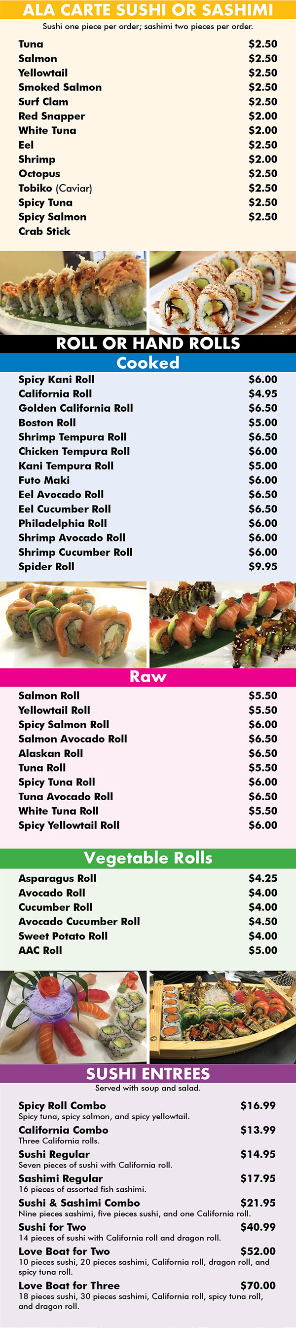 ALA CARTE SUSHI OR SASHIMI
Sushi one piece per order; sashimi two pieces per order.
Tuna				$2.50
Salmon				$2.50
Yellowtail				$2.50
Smoked Salmon				$2.50
Surf Clam				$2.50
Red Snapper				$2.00
White Tuna				$2.00
Eel				$2.50
Shrimp				$2.00
Octopus				$2.50
Tobiko (Caviar)				$2.50
Spicy Tuna				$2.50
Spicy Salmon				$2.50
Crab Stick

				$2.00





ROLL OR HAND ROLLS
Cooked
Spicy Kani Roll				$6.00
California Roll				$4.95
Golden California Roll				$6.50
Boston Roll				$5.00
Shrimp Tempura Roll				$6.50
Chicken Tempura Roll				$6.00
Kani Tempura Roll				$5.00
Futo Maki				$6.00
Eel Avocado Roll				$6.50
Eel Cucumber Roll				$6.50
Philadelphia Roll				$6.00
Shrimp Avocado Roll				$6.00
Shrimp Cucumber Roll				$6.00
Spider Roll				$9.95




Raw
Salmon Roll				$5.50
Yellowtail Roll				$5.50
Spicy Salmon Roll				$6.00
Salmon Avocado Roll				$6.50
Alaskan Roll				$6.50
Tuna Roll				$5.50
Spicy Tuna Roll				$6.00
Tuna Avocado Roll				$6.50
White Tuna Roll				$5.50
Spicy Yellowtail Roll				$6.00

Vegetable Rolls
Asparagus Roll				$4.25
Avocado Roll				$4.00
Cucumber Roll				$4.00
Avocado Cucumber Roll				$4.50
Sweet Potato Roll				$4.00
AAC Roll				$5.00







SUSHI ENTREES
Served with soup and salad.
Spicy Roll Combo		$16.99
Spicy tuna, spicy salmon, and spicy yellowtail.
California Combo		$13.99
Three California rolls.
Sushi Regular		$14.95
Seven pieces of sushi with California roll.
Sashimi Regular		$17.95
16 pieces of assorted fish sashimi.
Sushi & Sashimi Combo		$21.95
Nine pieces sashimi, five pieces sushi, and one California roll.
Sushi for Two		$40.99
14 pieces of sushi with California roll and dragon roll.
Love Boat for Two		$52.00
10 pieces sushi, 20 pieces sashimi, California roll, dragon roll, and spicy tuna roll.
Love Boat for Three		$70.00
18 pieces sushi, 30 pieces sashimi, California roll, spicy tuna roll, and dragon roll.
