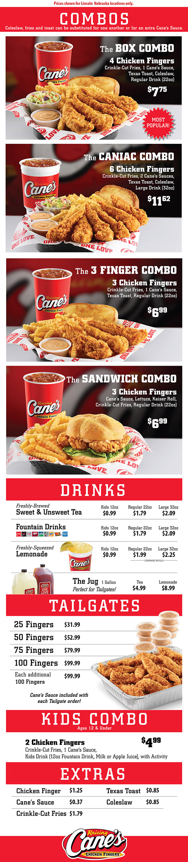 Raising Cane's Chicken Fingers Menu With Prices - Lincoln Nebraska - 
  The Box Combo
Four Chicken Fingers, Crinkle-Cut Fries, One Cane's Sauce, Texas Toast, Coleslaw, Regular Drink (22oz) $7.75

The Caniac Combo
Six Chicken Fingers, Crinkle-Cut Fries, Two Cane's Sauce, Texas Toast, Coleslaw, Large Drink (32oz) $11.62

The 3 Finger Combo
Three Chicken Fingers, Crinkle-Cut Fries, One Cane's Sauce, Texas Toast, Regular Drink (22oz) $6.99

The Sandwich Combo
Three Chicken Fingers, Cane's Sauce, Lettuce, Kaiser Roll, Crinkle-Cut Fries, Regular Drink (22oz) $6.99

The Kids Combo
Two Chicken Fingers, Crinkle-Cut Fries, One Cane's Sauce, Kids Drink (12oz Fountain Drink, Milk or Apple Juice) with Activity. More Info  $4.99

Tailgates
Available in Quantities of 
25 Fingers $31.99 
50 Fingers $52.99
75 Fingers $79.99 
100 Fingers $99.00 
Each Sadditonal 100 $99.00
Cane’s Sauce included with each Tailgate order

Fresh Brewed Sweet & Unsweet Tea kids 12oz $.99, 22oz $1.79, 32oz $2.09
Fountain Drinks kids 12oz $.99, 22oz $1.79, 32oz $2.09
Fresh squeezed Lemonade kids 12oz $.99, 22oz $1.99, 32oz $2.25

