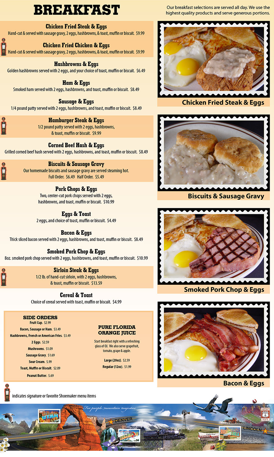 Shoemakers Travel Center Menu - Lincoln Nebraska
BREAKFAST
Our breakfast selections are served all day. We use the
highest quality products and serve generous portions.
BREAKFAST
Our breakfast selections are served all day. We use the
highest quality products and serve generous portions.
SIDE ORDERS
Fruit Cup.  $2.99
Bacon, Sausage or Ham.  $3.49
Hashbrowns, French or American Fries.  $3.49
2 Eggs.  $2.59
Mushrooms.  $1.09
Sausage Gravy.  $1.69
Sour Cream.  $.99
Toast, Muffin or Biscuit.  $2.09
Peanut Butter.  $.69
PURE FLORIDA
ORANGE JUICE
Start breakfast right with a refreshing 
glass of OJ.  We also serve grapefruit, 
tomato, grape & apple.
Large (20oz).  $2.59
Regular (12oz).  $1.99


