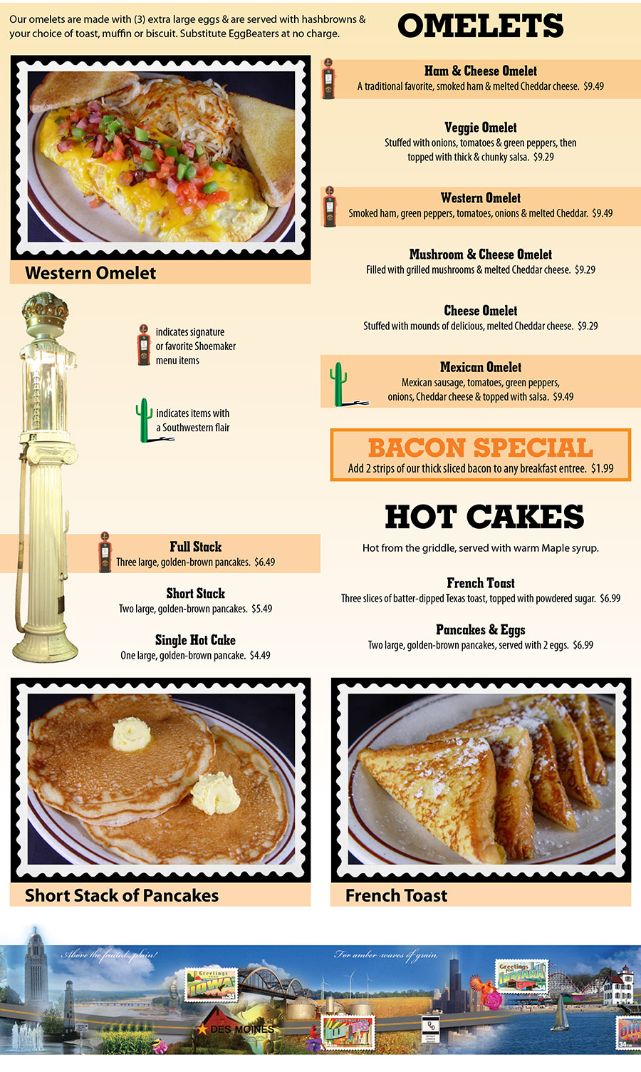 Shoemakers Travel Center Menu - Lincoln Nebraska
OMELETS
Our omelets are made with (3) extra large eggs & are served with hashbrowns &
your choice of toast,
muffin or biscuit. Substitute EggBeaters at no charge.
Ham & Cheese Omelet
A traditional favorite, smoked ham & melted Cheddar cheese.  $9.49
Veggie Omelet
Stuffed with onions, tomatoes & green peppers, then
topped with thick & chunky salsa.  $9.29
Western Omelet
Smoked ham, green peppers, tomatoes, onions & melted Cheddar.  $9.49
Mushroom & Cheese Omelet
Filled with grilled mushrooms & melted Cheddar cheese.  $9.29
Cheese Omelet
Stuffed with mounds of delicious, melted Cheddar cheese.  $9.29
Mexican Omelet
Mexican sausage, tomatoes, green peppers,
onions, Cheddar cheese & topped with salsa.  $9.49
BACON SPECIAL
Add 2 strips of our thick sliced bacon to any breakfast entree.  $1.99
HOT CAKES
Hot from the griddle, served with warm Maple syrup.
Full Stack
Three large, golden-brown pancakes.  $6.49
Short Stack
Two large, golden-brown pancakes.  $5.49
Single Hot Cake
One large, golden-brown pancake.  $4.49
French Toast
Three slices of batter-dipped Texas toast, topped with powdered sugar.  $6.99
Pancakes & Eggs
Two large, golden-brown pancakes, served with 2 eggs.  $6.99