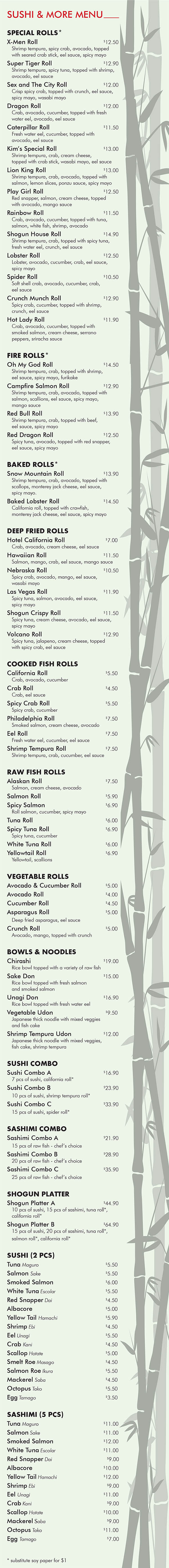 Shogun 
SUSHI & MORE MENU

SPECIAL ROLLS* 
X-Men Roll 		$12.50 
	Shrimp tempura, spicy crab, avocado, topped 
	with seared crab stick, eel sauce, spicy mayo
Super Tiger Roll 		$12.90 
	Shrimp tempura, spicy tuna, topped with shrimp,
	avocado, eel sauce 
Sex and The City Roll 		$12.00 
	Crisp spicy crab, topped with crunch, eel sauce,
 	spicy mayo, wasabi mayo 
Dragon Roll 		$12.00 
	Crab, avocado, cucumber, topped with fresh
	water eel, avocado, eel sauce 
Caterpillar Roll 		$11.50 
	Fresh water eel, cucumber, topped with 
	avocado, eel sauce 
Kim’s Special Roll 		$13.00
	Shrimp tempura, crab, cream cheese, 
	topped with crab stick, wasabi mayo, eel sauce 
Lion King Roll 		$13.00
	Shrimp tempura, crab, avocado, topped with 
	salmon, lemon slices, ponzu sauce, spicy mayo 
Play Girl Roll 		$12.50 
	Red snapper, salmon, cream cheese, topped 
	with avocado, mango sauce 
Rainbow Roll 		$11.50 
	Crab, avocado, cucumber, topped with tuna,
	salmon, white fish, shrimp, avocado 
Shogun House Roll 		$14.90 
	Shrimp tempura, crab, topped with spicy tuna,
	fresh water eel, crunch, eel sauce 
Lobster Roll 		$12.50 
	Lobster, avocado, cucumber, crab, eel sauce,
	spicy mayo 
Spider Roll 		$10.50 
	Soft shell crab, avocado, cucumber, crab, 
	eel sauce 
Crunch Munch Roll 		$12.90 
	Spicy crab, cucumber, topped with shrimp, 
	crunch, eel sauce 
Hot Lady Roll 		$11.90 
	Crab, avocado, cucumber, topped with 
	smoked salmon, cream cheese, serrano 
	peppers, sriracha sauce

FIRE ROLLS* 
Oh My God Roll 		$14.50 
	Shrimp tempura, crab, topped with shrimp, 
	eel sauce, spicy mayo, furikake 
Campfire Salmon Roll 		$12.90 
	Shrimp tempura, crab, avocado, topped with
	salmon, scallions, eel sauce, spicy mayo, 
	mango sauce 
Red Bull Roll 		$13.90 
	Shrimp tempura, crab, topped with beef, 
	eel sauce, spicy mayo 
Red Dragon Roll 		$12.50 
	Spicy tuna, avocado, topped with red snapper, 
	eel sauce, spicy mayo 

BAKED ROLLS* 
Snow Mountain Roll 		$13.90 
	Shrimp tempura, crab, avocado, topped with 
	scallops, monterey jack cheese, eel sauce, 
	spicy mayo.
Baked Lobster Roll 		$14.50 
	California roll, topped with crawfish, 
	monterey jack cheese, eel sauce, spicy mayo 

DEEP FRIED ROLLS
Hotel California Roll 			$7.00 
	Crab, avocado, cream cheese, eel sauce 
Hawaiian Roll 		$11.50 
	Salmon, mango, crab, eel sauce, mango sauce 
Nebraska Roll 		$10.50 
	Spicy crab, avocado, mango, eel sauce, 
	wasabi mayo 
Las Vegas Roll 		$11.90 
	Spicy tuna, salmon, avocado, eel sauce, 
	spicy mayo 
Shogun Crispy Roll 		$11.50 
	Spicy tuna, cream cheese, avocado, eel sauce,
	spicy mayo 
Volcano Roll 		$12.90 
	Spicy tuna, jalapeno, cream cheese, topped 
	with spicy crab, eel sauce 

COOKED FISH ROLLS 
California Roll 			$5.50
	Crab, avocado, cucumber 
Crab Roll 			$4.50
	Crab, eel sauce 
Spicy Crab Roll 			$5.50
	Spicy crab, cucumber 
Philadelphia Roll 			$7.50
	Smoked salmon, cream cheese, avocado 
Eel Roll 			$7.50
	Fresh water eel, cucumber, eel sauce 
Shrimp Tempura Roll 			$7.50
	Shrimp tempura, crab, cucumber, eel sauce 

RAW FISH ROLLS 
Alaskan Roll 			$7.50
	Salmon, cream cheese, avocado 
Salmon Roll 			$5.90 
Spicy Salmon 			$6.90
	Roll salmon, cucumber, spicy mayo 
Tuna Roll 			$6.00 
Spicy Tuna Roll 			$6.90
	Spicy tuna, cucumber
White Tuna Roll 			$6.00 
Yellowtail Roll 			$6.90
	Yellowtail, scallions 

VEGETABLE ROLLS 
Avocado & Cucumber Roll  			$5.00 
Avocado Roll  			$4.00 
Cucumber Roll 			$4.50 
Asparagus Roll 			$5.00
	Deep fried asparagus, eel sauce 
Crunch Roll 			$5.00 
	Avocado, mango, topped with crunch

BOWLS & NOODLES
Chirashi 		$19.00 
	Rice bowl topped with a variety of raw fish 
Sake Don 		$15.00 
	Rice bowl topped with fresh salmon 
	and smoked salmon 
Unagi Don 		$16.90 
	Rice bowl topped with fresh water eel 
Vegetable Udon 			$9.50 
	Japanese thick noodle with mixed veggies 
	and fish cake 
Shrimp Tempura Udon 		$12.00 
	Japanese thick noodle with mixed veggies, 
	fish cake, shrimp tempura 

SUSHI COMBO 
Sushi Combo A 		$16.90
	7 pcs of sushi, california roll*  
Sushi Combo B 		$23.90
	10 pcs of sushi, shrimp tempura roll*  
Sushi Combo C 		$33.90
	15 pcs of sushi, spider roll* 

SASHIMI COMBO 
Sashimi Combo A 		$21.90
	15 pcs of raw fish - chef’s choice 	 
Sashimi Combo B 		$28.90
	20 pcs of raw fish - chef’s choice 
Sashimi Combo C 		$35.90
	25 pcs of raw fish - chef’s choice 

SHOGUN PLATTER 
Shogun Platter A 		$44.90 
	10 pcs of sushi, 15 pcs of sashimi, tuna roll*,
 	california roll* 
Shogun Platter B 		$64.90 
	15 pcs of sushi, 20 pcs of sashimi, tuna roll*,
	salmon roll*, california roll* 

SUSHI (2 PCS) 
Tuna Maguro 			$5.50 
Salmon Sake 			$5.50 
Smoked Salmon 			$6.00 
White Tuna Escolar 			$5.50 
Red Snapper Dai 			$4.50 
Albacore 			$5.00
Yellow Tail Hamachi 			$5.90 
Shrimp Ebi 			$4.50 
Eel Unagi 			$5.50 
Crab Kani 			$4.50 
Scallop Hotate 			$5.00 
Smelt Roe Masago 			$4.50 
Salmon Roe Ikura 			$5.50 
Mackerel Saba 			$4.50 
Octopus Tako 			$5.50
Egg Tamago 			$3.50 

SASHIMI (5 PCS) 
Tuna Maguro 		$11.00 
Salmon Sake 		$11.00 
Smoked Salmon 		$12.00 
White Tuna Escolar 		$11.00 
Red Snapper Dai 			 $9.00 
Albacore 		$10.00 
Yellow Tail Hamachi 		$12.00 
Shrimp Ebi 			 $9.00 
Eel Unagi 		$11.00 
Crab Kani 			 $9.00 
Scallop Hotate 		$10.00 
Mackerel Saba 			 $9.00 
Octopus Tako 		$11.00 
Egg Tamago 			 $7.00 


* substitute soy paper for $1