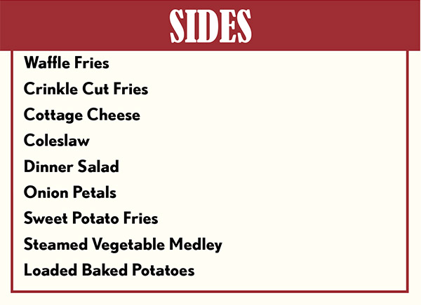 SIDES & Add-Ons
Available a la carte $3.50
Cottage Cheese
Dinner Salad
Coleslaw
Cup of Soup of the Day or Chili
Vegetable Medley
Parmesan Fries
	- Lightly oiled and topped with Parmesan cheese add $1.00
Crinkle Fries
	- Load with cheese, bacon & sour cream or 
		chili, cheese and onions  add $1.95
Steak Fries
	- Load with cheese, bacon & sour cream or 
		chili, cheese and onions  add $1.95
Sweet Potato Fries
	- add $1.00
Seasoned Waffle Fries
	- Load with cheese, bacon & sour cream or 
		chili, cheese and onions  add $1.95
Baked Potatoes
	- Load with cheese, bacon & sour cream or 
		chili, cheese and onions  add $1.95
Hashbrowns
	- Top with shredded cheese $1.00
Sub any Full Sized Appetizer
	- $5.00

