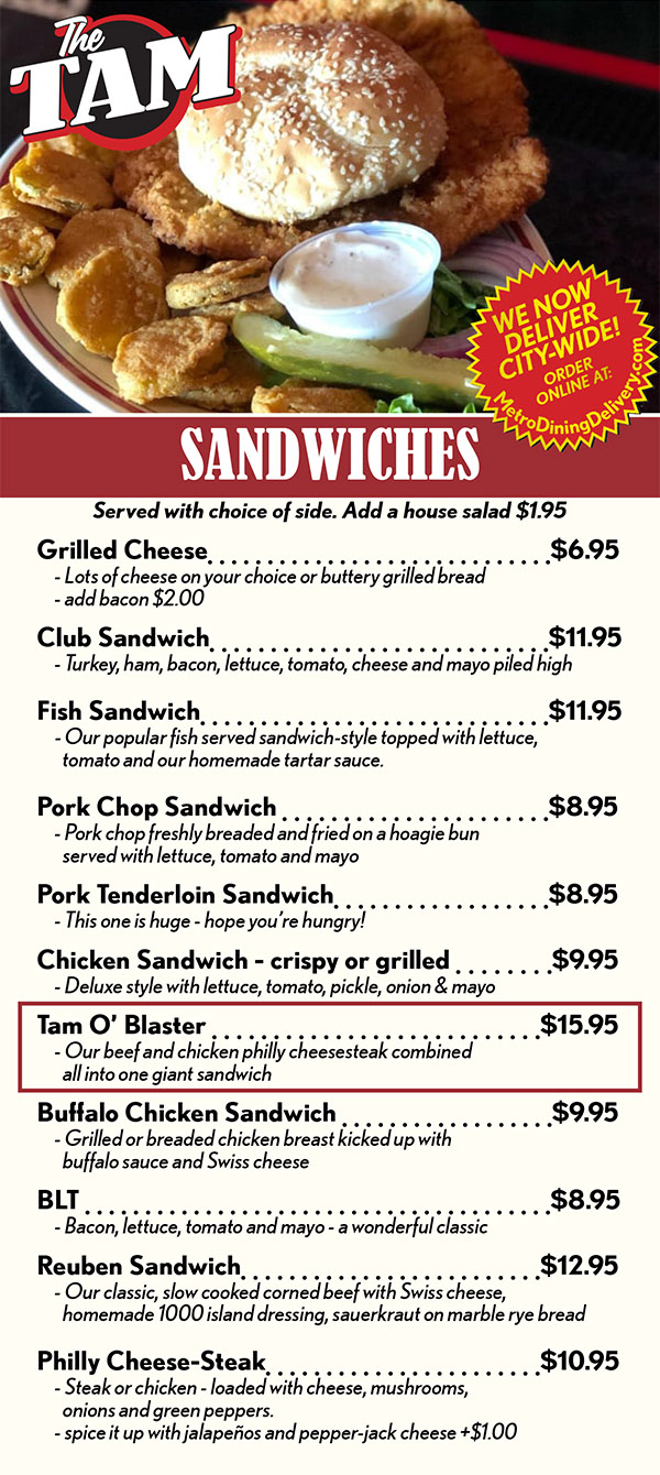 SANDWICHES
Served with choice of side. Add a house salad $1.95
Grilled Cheese	 		$6.95
	- Lots of cheese on your choice or buttery grilled bread
	- add bacon $2.00  
Club Sandwich		$9.95
	- Turkey, ham, bacon, lettuce, tomato, cheese and mayo piled high
Fish Sandwich	 $10.95
	- Our popular fish served sandwich-style topped with lettuce, 
		tomato and our homemade tartar sauce.
Pork Chop Sandwich 	 	$7.95
	- Pork chop freshly breaded and fried on a hoagie bun
		served with lettuce, tomato and mayo
Pork Tenderloin Sandwich		$8.95
	- This one is huge - hope you’re hungry!
Chicken Sandwich - crispy or grilled 	   $8.95
	- Deluxe style with lettuce, tomato, pickle, onion & mayo
Tam O’ Blaster 	 $14.95
 	- Our beef and chicken philly cheesesteak combined 
		all into one giant sandwich 
Buffalo Chicken Sandwich 	   $8.95
	- Grilled or breaded chicken breast kicked up with 
		buffalo sauce and Swiss cheese
BLT 	  		$7.95
	- Bacon, lettuce, tomato and mayo - a wonderful classic
Reuben Sandwich	 		$9.95
	- Our classic, slow cooked corned beef with Swiss cheese, 
		homemade 1000 island dressing, sauerkraut on marble rye bread
Grilled Ham & Cheese 	  	$7.95
	- Buttery grilled bread filled with lots of ham and cheese 
Prime Rib Melt 	 $13.95
	- Perfectly seasoned shaved prime rib topped with melted Swiss
		cheese and grilled onions on your choice of bread with creamy
		horseradish sauce - please ask about availability
Philly Cheese-Steak	 		$9.95
	- Steak or chicken - loaded with cheese, mushrooms, 
		onions and green peppers.
	- spice it up with jalapeños and pepper-jack cheese +$1.00
Portobello Mushroom Sandwich 	  	$8.95
 	- Breaded portobella mushrooms fried and topped with 
		choice of cheese, lettuce, tomato, red onion and pickle 
		you won’t even miss the meat!
