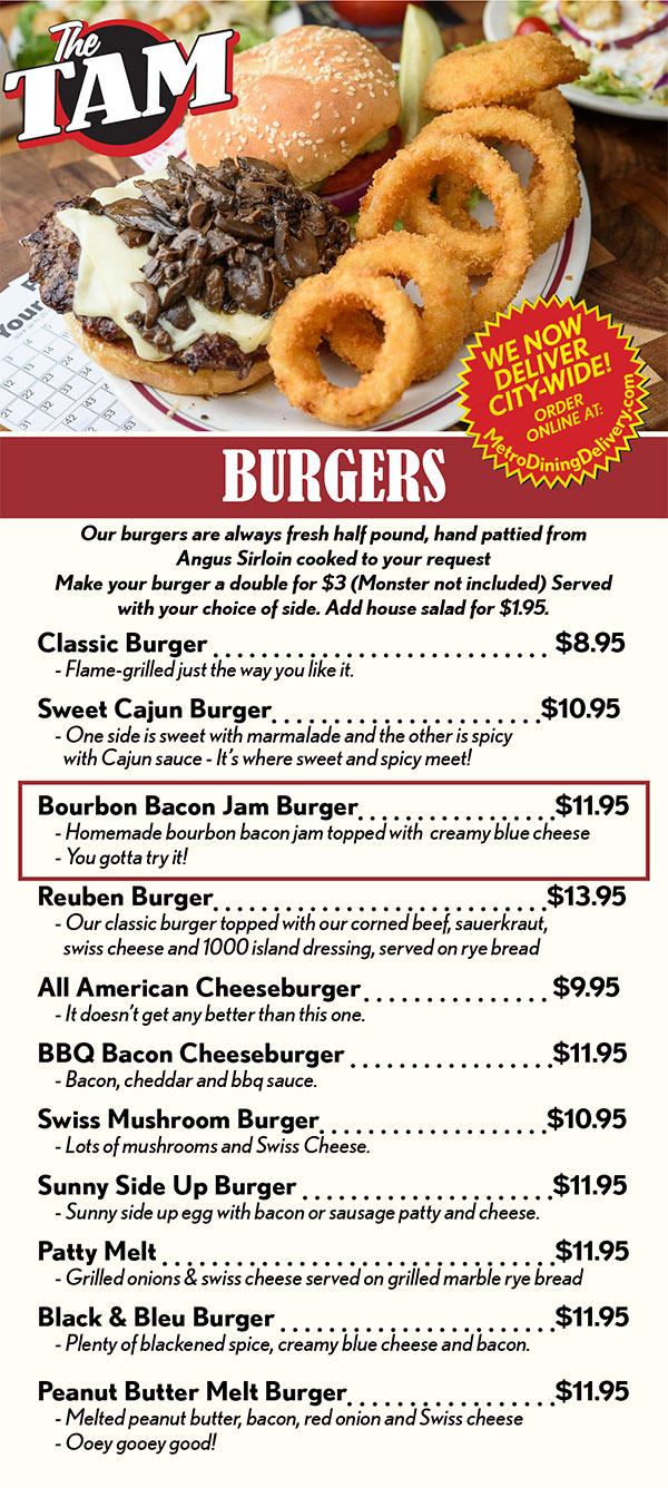 BURGERS
Our burgers are always fresh half pound, hand pattied from 
Angus Sirloin cooked to your request 
Make your burger a double for $3 (Monster not included) Served with your choice of side. Add house salad for $1.95.
Classic Burger 	 	$7.95
	- Flame-grilled just the way you like it.
Sweet Cajun Burger		$9.95
	- One side is sweet with marmalade and the other is spicy 
		with Cajun sauce - It’s where sweet and spicy meet!
Bourbon Bacon Jam Burger		$9.95
	- Homemade bourbon bacon jam topped with  creamy blue cheese
	- You gotta try it!
Smash Burger		$9.95
	- 2 thin burger patties cooked to crispy edges, 
		sautéed onions and cheese
The Hot Stuff Burger		$9.95
	- Grilled onions, jalapeños, pepper-jack cheese & our own fire sauce 
Reuben Burger	 $12.95
	- Our classic burger topped with our corned beef, sauerkraut, 
		swiss cheese and 1000 island dressing, served on rye bread
Jalapeno Pepperjack Burger		$9.95
	- Pepper-jack cheese, homemade spicy jalapeño cream cheese &
		sliced jalapeños
All American Cheeseburger 	  $8.95
	- It doesn’t get any better than this one.
Chili Cheeseburger 	  $9.95
	- Topped with chili, shredded cheese and onions.
	- You’re gonna need a fork with this one!
Jucy Lucy Burger 	  $9.95
	- The inside out burger stuffed with your choice of cheese and 
		topped with lettuce, tomato, red onion and pickles
Fiesta Burger 	  $9.95
	- Taco seasoned burger topped with cheddar, salsa, 
		sour cream and lettuce
Philly Burger 	  $9.95
	- Classic burger topped with grilled onions, peppers, 
		mushrooms and swiss cheese.
	- Make it spicy with jalapeños and pepper-jack cheese - add$1.00
Pizza Burger 	  $9.95
	- Italian seasoned burger topped with marinara, pepperoni, 
		black olives and melted mozzerella cheese
BBQ Bacon Cheeseburger 	  	$9.95
	- Bacon, cheddar and bbq sauce.
Swiss Mushroom Burger	 	$9.95
	- Lots of mushrooms and Swiss Cheese.
Sunny Side Up Burger 	  		$9.95
	- Sunny side up egg with bacon or sausage patty and cheese.
Patty Melt 	  	$9.95
	- Grilled onions & swiss cheese served on grilled marble rye bread
Black & Bleu Burger 	 	$9.95
	- Plenty of blackened spice, creamy blue cheese and bacon.

Monster Burger 	 $14.95
	- 10oz burger - topped with any of the following, lettuce, 
		tomato, pickles, onions, cheese, egg, bacon, sausage patty, 
		peanut butter, jalapeños, jalapeño cream cheese, salsa, 
		bacon jam, marmalade, or sweet cajun sauce.
Peanut Butter Melt Burger			$9.95
	- Melted peanut butter, bacon, red onion and Swiss cheese 
	- Ooey gooey good!
Frisco Burger	 	$9.90
	- Swiss cheese and tomatoes on sourdough bread
