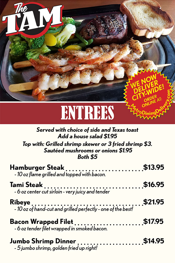 ENTREES
Served with choice of side and Texas toast
Add a house salad $1.95 
Top with: Grilled shrimp skewer or 3 fried shrimp $3.
 Sautéed mushrooms or onions $1.95 
Both $5
Hamburger Steak 	 $11.95
	- 10 oz flame grilled and topped with bacon.
Tami Steak 	 $15.95
	- 6 oz center cut sirloin - very juicy and tender
Ribeye 	 $19.95
	- 10 oz of hand-cut and grilled perfectly - one of the best!
Smothered Chicken Breast 	 $11.95
	- Cheese, mushrooms, onions and peppers on a 
		grilled chicken breast
Bacon Wrapped Filet 	 $17.95
	- 6 oz tender filet wrapped in smoked bacon.
Jumbo Shrimp Dinner 	 $14.95
	- 5 jumbo shrimp, golden fried up right!
