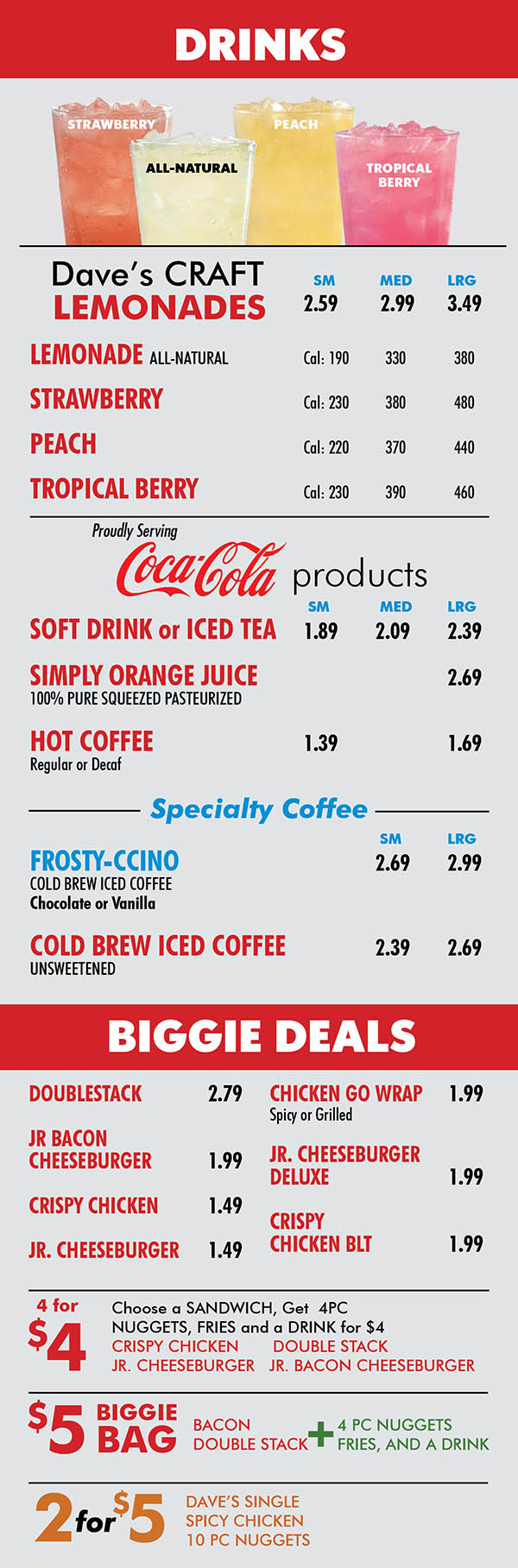 Wendy's Lincoln NE Menu Page 5
DRINKS
STRAWBERRY
PEACH
ALL-NATURAL
TROPICAL
BERRY
Dave’s CRAFT SM MED LRG
LEMONADES 2.59 2.99 3.49 LEMONADE ALL-NATURAL Cal: 190 330 380
STRAWBERRY Cal: 230 380 480
PEACH Cal: 220 370 440
TROPICAL BERRY Cal: 230 390 460
Proudly Serving
products
SM MED LRG
SOFT DRINK or ICED TEA 1.89 2.09 2.39
SIMPLY ORANGE JUICE 2.69
100% PURE SQUEEZED PASTEURIZED
HOT COFFEE 1.39 1.69
Regular or Decaf
Specialty Coffee
SM LRG
FROSTY-CCINO 2.69 2.99
COLD BREW ICED COFFEE
Chocolate or Vanilla
COLD BREW ICED COFFEE 2.39 2.69
UNSWEETENED
BIGGIE DEALS
DOUBLESTACK 2.79 JR BACON CHEESEBURGER 1.99 CRISPY CHICKEN 1.49 JR. CHEESEBURGER 1.49
CHICKEN GO WRAP 1.99
Spicy or Grilled
JR. CHEESEBURGER
DELUXE 1.99
CRISPY
CHICKEN BLT 1.99
4 for
$4
Choose a SANDWICH, Get 4PC
NUGGETS, FRIES and a DRINK for $4
CRISPY CHICKEN DOUBLE STACK
JR. CHEESEBURGER JR. BACON CHEESEBURGER
$5
BIGGIE
BAG
BACON
DOUBLE STACK
+
4 PC NUGGETS
FRIES, AND A DRINK
2for$5
DAVE’S SINGLE
SPICY CHICKEN
10 PC NUGGETS
