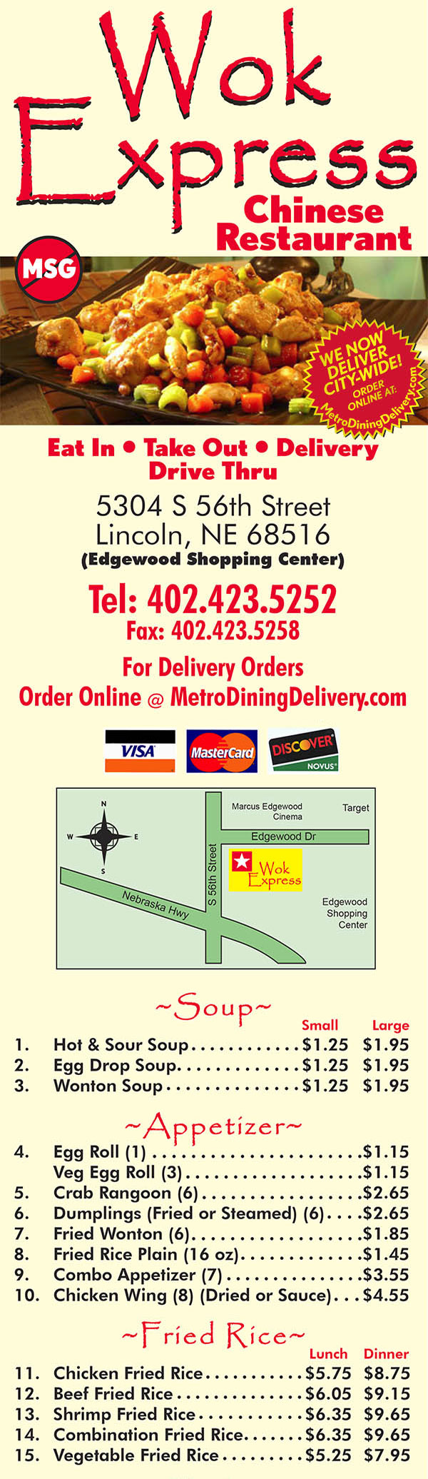 Wok Express Chinese Restaurant
Eat In • Take Out • Delivery
Drive Thru
5304 S 56th Street
Lincoln, NE 68516
(Edgewood Shopping Center)
Tel: 402.423.5252
Fax: 402.423.5258
For Delivery Orders Call: 
Metro Dining Delivery 402.474.7335
BUSINESS HOURS:
Sun-Thurs: 11:00am-9:30pm
Fri-Sat: 11:00am - 10:00pm
~Soup~
		Small		Large
1.	Hot & Sour Soup	$1.25	$1.95
2. 	Egg Drop Soup	$1.25	$1.95
3. 	Wonton Soup	$1.25	$1.95
~Appetizer~
4. 	Egg Roll (1) 			$1.15
	Veg Egg Roll (3)		 	$1.15 
5. 	Crab Rangoon (6) 		 	$2.65
6. 	Dumplings (Fried or Steamed) (6)  	$2.65
7. 	Fried Wonton (6) 		 	$1.85
8. 	Fried Rice Plain (16 oz)		 	$1.45
9. 	Combo Appetizer (7) 		 	$3.55
10. 	Chicken Wing (8) (Dried or Sauce)	$4.55
~Fried Rice~
		 Lunch	Dinner
11. 	Chicken Fried Rice	$5.75 	$8.75
12. 	Beef Fried Rice	$6.05 	$9.15
13. 	Shrimp Fried Rice	$6.35 	$9.65
14.	Combination Fried Rice	$6.35	$9.65
15.	Vegetable Fried Rice	$5.25	$7.95
~Chicken~
		Lunch	Dinner
16.	Sweet & Sour Chicken	$5.75	$8.75
17.	Sesame Chicken	$6.05	$9.15
18.	Peanut Butter Chicken	$6.05	$9.15
19.	Cashew Chicken	$5.75	$8.75
20.	Almond Chicken	$5.75	$8.75
21.	Moo Goo Gai Pan	$5.75	$8.75
22.	Broccoli Chicken	$5.75	$8.75
23.	Curry Chicken	$5.75	$8.75
24.	Snow Pea Chicken	$5.75	$8.75
25.	Vegetable Chjicken	$5.75	$8.75
26.	Hot Garlic Chicken	$5.75	$8.75
27.	Hunan Chicken	$5.75	$8.75
28.	Kung Pao Chicken	$5.75	$8.75
29.	Szechuan Chicken	$5.75	$8.75
~Pork~
		 Lunch	Dinner
30.	Sweet & Sour Pork	$5.75	$8.75
31. 	Mongolian Pork	$5.85	$8.95
32.	Szechuan Pork	$5.75	$8.75
33.	Hunan Pork	$5.75	$8.75
~Beef~
		 Lunch	Dinner
34.	Broccoli Beef	$6.05	$9.15
35.	Pepper Beef	$6.05	$9.15
36.	Mongolian Beef	$6.15	$9.35
37.	Snow Pea Beef	$6.05	$9.15
38.	Vegetable Beef	$6.05	$9.15
39.	Hunan Beef	$6.05	$9.15
40.	Hot Garlic Beef	$6.05	$9.15
41.	Kung Pao Beef	$6.05	$9.15
42.	Szechuan Beef	$6.05	$9.15
~Shrimp~
		 Lunch	Dinner
43.	Broccoli Shrimp	$6.35	$9.65
44.	Cashew Shrimp	$6.35	$9.65
45.	Almond Shrimp	$6.35	$9.65
46.	Snow Pea Beef	$6.35	$9.65
47.	Vegetable Shrimp	$6.35	$9.65
48.	Sweet & Sour Shrimp	$6.35	$9.65
49.	Hunan Shrimp	$6.35	$9.65
50.	Hot Garlic Shrimp	$6.35	$9.65
51.	Kung Pao Shrimp	$6.35	$9.65
52.	Szechuan Shrimp	$6.35	$9.65
~Vegetarian~
		 Lunch	Dinner
53.	Vegetable Delight	$5.25	$7.95
54.	Broccoli w/Garlic Sauce	$5.25	$7.95
55.	Steam Mixed Vegetables	$5.25	$7.95
~Lo Mein or Chow Mein~
(Soft Noodles or Crispy Noodles)
		 Lunch	Dinner
56.	Chicken 	$5.75	$8.75
57.	Beef	$6.05	$9.15
58.	Shrimp	$6.35	$9.65
59.	Combination	$6.35	$9.65
60.	Vegetable	$5.25	$7.95
~Chef Special~
		Lunch	Dinner
61.	Gen Tso Chicken	$6.05	$9.75
62.	Happy Family	$6.35	$9.75
63.	Shrimp with Lobster Sauce	$6.35	$9.75
64.	Tofu Assortment 
	with Beef, Shrimp, Chicken	$6.35	$9.75
65.	Hot Braised Chicken	$6.05	$9.15
Hot & Spicy
~Combo Special~ 
(Only with Entree) ($1.35 Extra)
Served with egg roll and breaded chicken 

~Dinner Special~
Includes 2 Crab Rangoon OR Egg roll & fried rice 
(except Lo Mein) NOT AVAILABLE FOR DELIVERY

~Beverages~
Ice Tea, Lemonade, Pepsi, Diet Pepsi, 
Mt Dew, Sierra Mist
Small $1.45 Medium $1.65 Large $1.85 
Hot Tea $1.05

All orders served with Steamed of Fried Rice
Lunch = Small Portion
Dinner = Large Portion

Gift Certificates Available

Get Wok Express delivery! Order online with Metro Dining Delivery and get great Chinese food from Wok Express delivered to your home or office FAST.
