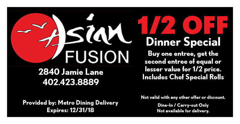 Asian Fusion Coupon
2840 Jamie Lane
402.423.8889
Provided by: Metro Dining Delivery
Expires: 12/31/18
1/2 OFF
Dinner Special
Buy one entree, get the
second entree of equal or lesser value for 1/2 price.
Includes Chef Special Rolls
Not valid with any other offer or discount.
Dine-In / Carry-out Only
Not available for delivery.