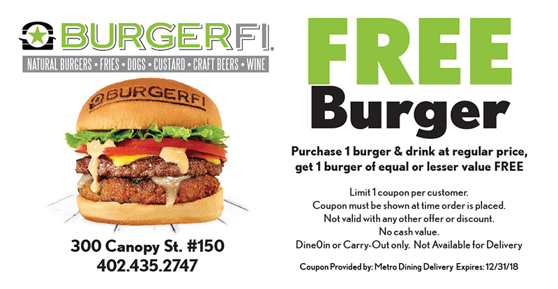 BurgerFi Coupon
300 Canopy St. #150
402.435.2747
FREE
Burger
Purchase 1 burger & drink at regular price,
get 1 burger of equal or lesser value FREE
Limit 1 coupon per customer.
Coupon must be shown at time order is placed.
Not valid with any other offer or discount.
No cash value.
Dine0in or Carry-Out only. Not Available for Delivery
Coupon Provided by: Metro Dining Delivery Expires: 12/31/18