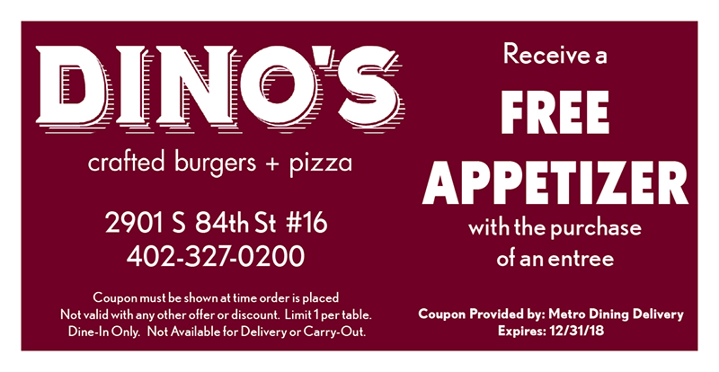 Dino's Eastside Grille Coupon
Receive a
FREE
APPETIZER
with the purchase
of an entree
Coupon must be shown at time order is placed
Not valid with any other offer or discount. Limit 1 per table.
Dine-In Only. Not Available for Delivery or Carry-Out.
Coupon Provided by: Metro Dining Delivery
Expires: 12/31/18
2901 S 84th St #16
402-327-0200