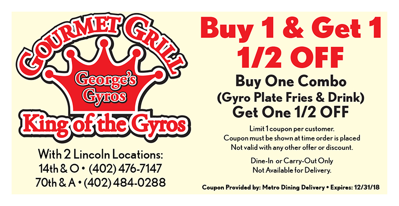Gourmet Grill - George's Gyros Coupon
With 2 Lincoln Locations:
14th & O • (402) 476-7147
70th & A • (402) 484-0288
Buy 1 & Get 1
1/2 OFF
Buy One Combo
(Gyro Plate Fries & Drink)
Get One 1/2 OFF
Limit 1 coupon per customer.
Coupon must be shown at time order is placed
Not valid with any other offer or discount.
Dine-In or Carry-Out Only
Not Available for Delivery.
Coupon Provided by: Metro Dining Delivery • Expires: 12/31/18