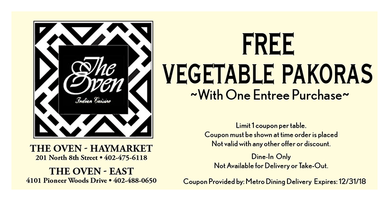 The Oven Coupon
Coupon Provided by: Metro Dining Delivery Expires: 12/31/18
THE OVEN - HAYMARKET
201 North 8th Street • 402-475-6118
THE OVEN - EAST
4101 Pioneer Woods Drive • 402-488-0650
FREE
VEGETABLE PAKORAS
Limit 1 coupon per table.
Coupon must be shown at time order is placed
Not valid with any other offer or discount.
Dine-In Only
Not Available for Delivery or Take-Out.
~With One Entree Purchase~