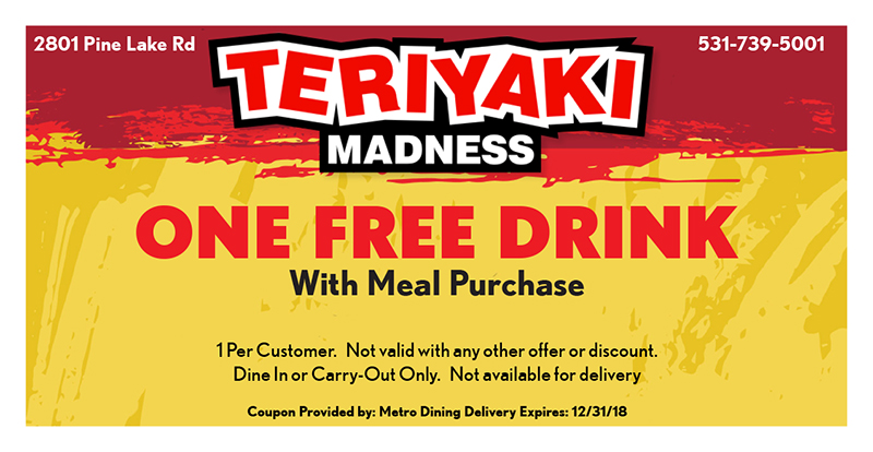 Teriyaki Madness Coupon
2801 Pine Lake Rd
531-739-5001
ONE FREE DRINK
With Meal Purchase
1 Per Customer. Not valid with any other offer or discount.
Dine In or Carry-Out Only. Not available for delivery
Coupon Provided by: Metro Dining Delivery Expires: 12/31/18