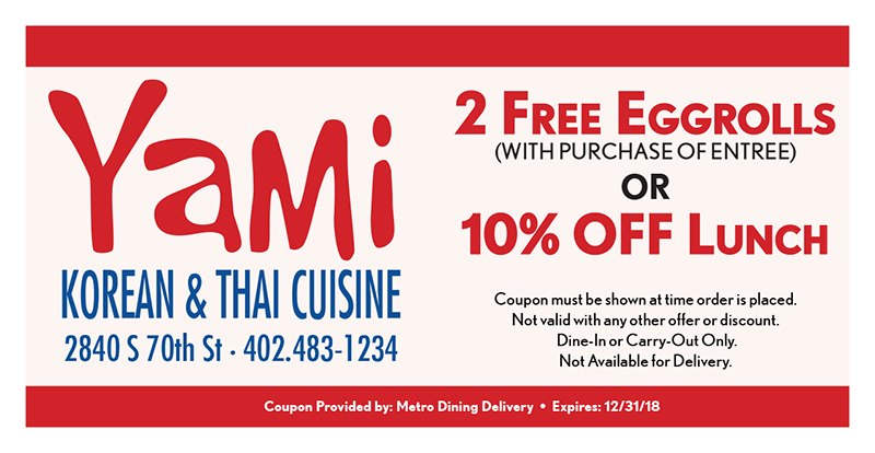 Yami Korean & Thai Cuisine Coupon
Now With Sushi!
2 Free Eggrolls
(WITH PURCHASE OF ENTREE)
OR
10% OFF Lunch
Coupon must be shown at time order is placed.
Not valid with any other offer or discount.
Dine-In or Carry-Out Only.
Not Available for Delivery.
Coupon Provided by: Metro Dining Delivery • Expires: 12/31/18
2840 S 70th St •402.483-1234