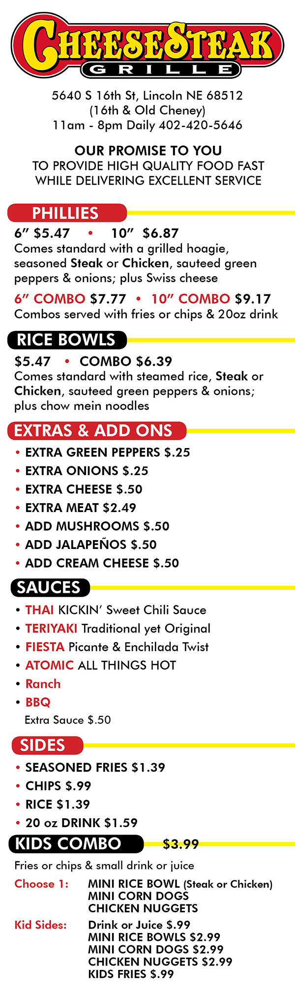 46 (8 Sandwiches or more)
Hours: Mon thru Sun 11am to 7pm
Our Promise: To provide high quality food fast
while delivering excellent service.
SANDWICHES
All sandwiches are served on a grilled hoagie with
your choice of seasoned Steak or Chicken and come
standard with sautéed green peppers and onions
with two slices of Swiss cheese.
__6” _ __10”_
Sandwich $4.45 $7.25
*Combos $5.95 $8.75
*Combos are served with choice of fries or chips
and a 20 ounce drink.
RICE BOWLS
All rice bowls are served over Japanese steamed
rice with your choice of Steak or Chicken and come
standard with sautéed green peppers and onions
with Chow Mein noodles.
Rice Bowls $4.95
SAUCES
Our meat is seasoned with our proprietary spices
and we think it does great on its own, but if you
want to take it up a notch add one of our
homemade sauces at no extra charge to your
sandwich or rice bowl.
Thai - Sweet and Sour with a kick
Teriyaki – Traditional yet surprisingly original
Fiesta – A base of picante and enchilada seasonings
Atomic – Its hot that’s all we can tell you
ORDERING
Keep it simple. Whether you dine in or take out all
you need to know is whether you want a Sandwich
or Rice Bowl, Steak or Chicken and if you want a
sauce, call it by name. Combos, sides and extras
are straight forward.
PHILLIES
6” $5.47 • 10” $7.77
Comes standard with a grilled hoagie,
seasoned Steak or Chicken, sauteed green
peppers & onions; plus Swiss cheese
RICE BOWLS
Comes standard with steamed rice, Steak or
Chicken, sauteed green peppers & onions;
plus chow mein noodles
EXTRAS
• GREEN PEPPERS $.25
• ONIONS $.25
• MUSHROOMS $.50
• JALAPENOS $.50
• CHEESE $.50
$5.47 • COMBO $6.39
SAUCES
• THAI KICKIN’ Sweet Chili Sauce
• TERIYAKI Traditional yet Original
• FIESTA Picante & Enchilada Twist
• ATOMIC ALL THINGS HOT
Ranch, BBQ, Cream Cheese
or Extra Sauce $.50
6” COMBO $6.87 • 10” COMBO $9.17
Combos served with fries or chips & 20oz drink
SIDES
• SEASONED FRIES $1.39
• CHIPS $.99
• MEAT $2.49
• RICE $1.39
• 20 oz DRINK $1.59
KIDS COMBO
Fries or chips & small drink or juice
Choose 1: MINI RICE BOWL (Steak or Chicken)
MINI CORN DOGS
CHICKEN NUGGETS
Kid Sides: Drink or Juice $.99
MINI RICE BOWLS $2.99
MINI CORN DOGS $2.99
CHICKEN NUGGETS $2.99
KIDS FRIES $.99
$3.99
SPECIALS
• PHILLY FRIES $5.97 • COMBO $6.67
5640 S 16th St, Lincoln NE 68512
