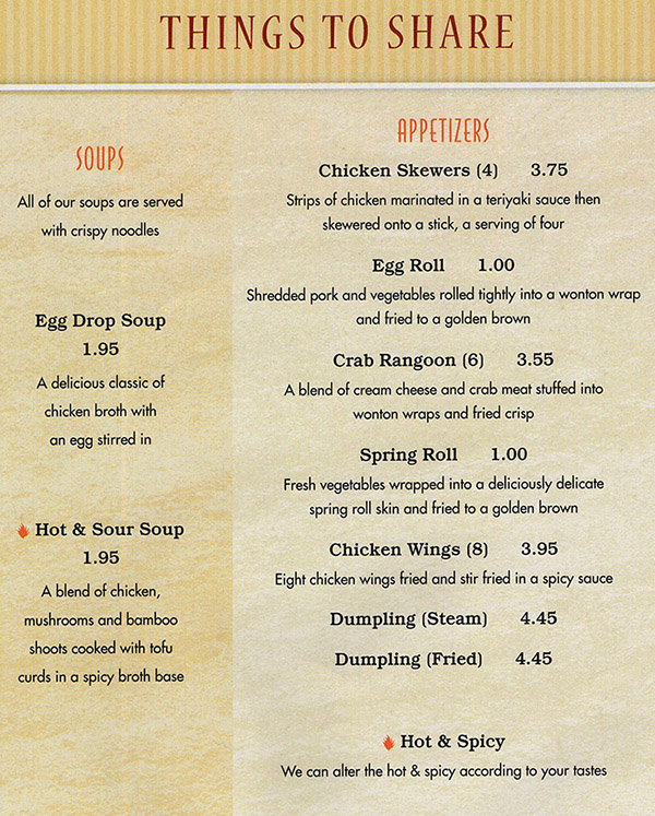 China Buffet & Mongolian Grill Menu - Lincoln Nebraska
THINGS TO SHARE 

SOUPS 
All of our soups are served with crispy noodles 

Egg Drop Soup 1.95 
A delicious classic of chicken broth with an egg stirred in 

Hot & Sour Soup 1.95 
A blend of chicken, mushrooms and bamboo shoots cooked with tofu curds in a spicy broth base 

APPETIZERS 
Chicken Skewers (4) 3.75 
Strips of chicken marinated in a teriyaki sauce then skewered onto a Sick, a serving of four 

Egg Roll 1.00 
Shredded pork and vegetables rolled tightly into a wonton wrap and fried to a golden brown 

Crab Rangoon (6) 3.55 
A blend of cream cheese and crab meat stuffed into wonton wraps and fried crisp 

Spring Roll 1.00 
Fresh vegetables wrapped into a deliciously delicate spring roll skin and fried to a golden brown 

Chicken Wings (8) 
3.95 Eight chicken wings fried and stir fried in a spicy sauce 

Dumpling (Steam) 4.45 

Dumpling (Fried) 4.45 

Hot & Spicy 
We can alter the hot & spicy according to your tastes 