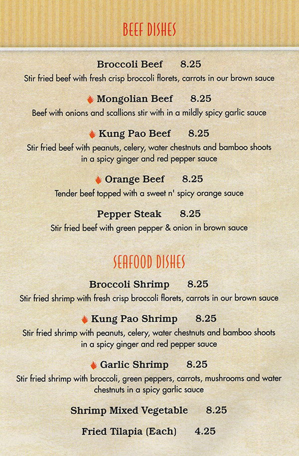 China Buffet & Mongolian Grill Menu - Lincoln Nebraska
BEEF DISHES

Broccoli Beef 8.25 
Stir fried beef with fresh crisp broccoli florets, carrots in our brown sauce 

Mongolian Beef 8.25 
Beef with onions and scallions stir with in a mildly spicy garlic sauce 

Kung Pao Beef 8.25 
Stir fried beef with peanuts, celery, water chestnuts and bamboo shoots in a spicy ginger and red pepper sauce 

Orange Beef 8.25 
Tender beef topped with a sweet n' spicy orange sauce 

Pepper Steak 8.25 
Stir fried beef with green pepper & onion in brown sauce 

SEAFOOD DISHES

Broccoli Shrimp 8.25 
Stir fried shrimp with fresh crisp broccoli florets, carrots in our brown sauce 

Kung Pao Shrimp 8.25 
Stir fried shrimp with peanuts, celery, water chestnuts and bamboo shoots in a spicy ginger and red pepper sauce 

Garlic Shrimp 8.25 
Stir fried shrimp with broccoli, green peppers, carrots, mushrooms and water chestnuts in a spicy garlic sauce 

Shrimp Mixed Vegetable 8.25 

Fried Tilapia (Each) 4.25 