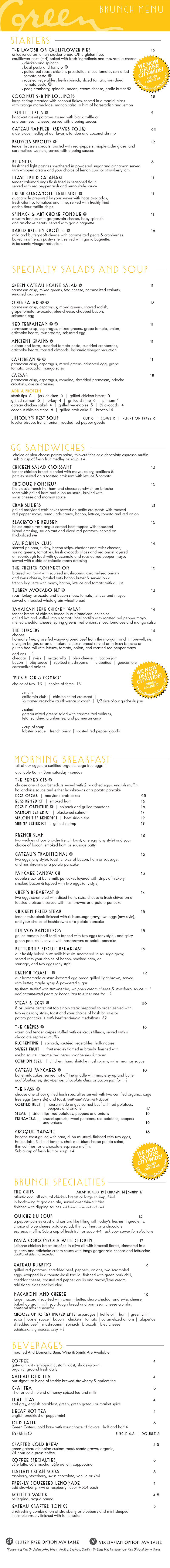 BRUNCH MENU
THE BURGERS
choice of bleu cheese potato salad, thin-cut fries or a chocolate espresso muffin. sub a cup of fresh fruit medley or soup +3
GG SANDWICHES
choice of bleu cheese potato salad, thin-cut fries or a chocolate espresso muffin. sub a cup of fresh fruit medley or soup +3
*Consuming Raw Or Undercooked Meats, Poultry, Seafood, Shellfish Or Eggs May Increase Your Risk Of Food Borne Illness.
GLUTEN FREE OPTION AVAILABLE
VEGETARIAN OPTION AVAILABLE
STARTERS
GREENS & SOUP
add a cup of soup to any salad +4
THE LAVOSH OR CAULIFLOWER PIES 11
unleavened armenian cracker bread OR a gluten free, vegan,
cauliflower crust (+3) baked with fresh ingredients and mozzarella cheese
chicken and spinach
basil pesto and tomato
smoked rib tips, chicken, prosciutto, sliced tomato, sun-dried
tomato pesto
lobster sauce, seafood, and vegetables
roasted vegetables, fresh spinach, sliced tomato, sun-dried
tomato pesto
GRILLED VEGETABLES & BRIE 10
seared zucchini, squash, red onion, sliced radishes
& tomato. served with creamy brie cheese with basil.
served with garlic crostini and baguette
COCONUT SHRIMP LOLLIPOPS 11
large shrimp breaded with coconut flakes, served in a martini glass
with orange marmalade, mango salsa, a hint of horseradish and lemon
TRUFFLE FRIES 7
hand-cut russet potatoes tossed with black truffle oil
and parmesan cheese, served with dipping sauces
GATEAU SAMPLER (SERVES FOUR) 25
a delicious medley of our lavosh, fondue and coconut shrimp
BRUSSELS SPROUTS 9
tender brussels sprouts roasted with red-peppers, maple-cider glaze, and
caramelized walnuts, served with dipping sauces
ROASTED CAULIFLOWER WEDGE 8
oven roasted head of cauliflower, seasoned with cracked pepper, and
parmesan crumbs, served with choice of dipping sauces
FLASH FRIED CALAMARI 10
tender calamari rings flash fried in seasoned flour,
served with red pepper aioli and remoulade sauce
FRESH GUACAMOLE TABLESIDE 10
guacamole prepared by your server with haas avocados,
fresh cilantro, tomatoes and lime, served with freshly fried
ancho flour tortilla chips
SPINACH & ARTICHOKE FONDUE 9
a warm fondue with gorgonzola cheese, baby spinach
and artichoke hearts. served with garlic crostini and baguette
BAKED BRIE EN CROÛTE 14
mild and buttery-soft cheese with caramelized pears & cranberries.
baked in a french pastry shell, served with crostini, baguette,
& balsamic vinegar reduction
GRILLED SALMON SALAD 16
fresh grilled salmon filet, served over a bed of romaine and spring
greens with sliced mushrooms, scissored egg, tomatoes, sliced radishes,
asparagus and red onions, finished with a parmesan crisp and warm
bacon dressing on the side
GATEAU CHICKEN SALAD 14
tender organic chicken breast blended with mayo, celery, scallions,
parsley, caramelized walnuts served over spring greens. finished with
tomatoes, asparagus, sliced radishes, red onion, parmesan crisp,
and choice of dressing served on the side
COBB SALAD 15
grilled chicken breast, sliced avocado, bleu cheese, bacon, served over
a bed of mixed greens with fresh asparagus, tomatoes, scissored egg,
parmesan crisp, and your choice of dressing
SIRLOIN STEAK SALAD 16
grilled angus sirloin tips served over a bed of mixed greens with
gorgonzola crumbles, sliced bacon, sliced radishes, grape tomatoes,
scissored egg and onion, finished with a parmesan crisp and
choice of dressing served on the side
COCONUT CHICKEN SALAD 15
crispy coconut chicken, mixed greens, avocado, scissored egg, tomato,
sliced radish, served with a parmesan cheese crisp, asparagus, and
choice of dressing served on the side
GRILLED VEGETABLE SALAD 13
fresh grilled vegetables served over a bed of romaine and spring greens with
sliced mushrooms, scissored egg, tomatoes, asparagus and red onions. finished
with a parmesan crisp, sun-dried tomato pesto, and choice of dressing on the side
LINCOLN’S BEST SOUP CUP 4 | BOWL 7 | FLIGHT OF THREE 7
lobster bisque, french onion, roasted red pepper gouda
PICK 2 OR 3 COMBO
choice of two 11 | choice of three 14
SANDWICH
california club | chicken salad croissant | the garden party
or grilled vegetables & brie cheese
SALAD
gateau spring salad with caramelized walnuts, feta cheese
and sun-dried cranberries served in a parmesan crisp
CUP OF SOUP
lobster bisque, french onion, roasted red pepper gouda
CHICKEN MONTEREY 12
grilled all natural chicken breast with prosciutto, melted cheddar and
swiss cheeses, served on a fresh brioche roll with lettuce, tomato,
onion, roasted red pepper mayo and fresh avocado slices
CHICKEN SALAD CROISSANT 12
tender chicken breast blended with mayo, celery, scallions &
parsley served on a toasted croissant with lettuce & tomato
THE GARDEN PARTY 11
grilled vegetables, tomato, radishes, and spinach leaves wrapped
in a tomato-basil tortilla, spread with brie cheese and fresh
avocado slices add chicken +2
CROQUE MONSIEUR 14
the classic french hot ham and cheese sandwich on brioche
toast with grilled ham and dijon mustard, broiled with
swiss cheese and mornay sauce
CRAB SLIDERS 17
grilled maryland crab cakes served on petite croissants with pineapple
mayo, remoulade sauce, bacon, lettuce, tomato and red onion
TURKEY AND BRIE CROISSANT 12
shaved black pepper turkey breast served on a toasted croissant with
lettuce, tomato, onion, finished with creamy brie cheese spread
and sun-dried tomato pesto
STEAK PHILLY WRAP 15
sirloin steak tips grilled with pepper, onions, mushrooms and
pepper jack cheese, wrapped in a tomato-basil tortilla, finished
with chipotle ranch dressing, lettuce and tomato
BLACKSTONE REUBEN 13
house-made fresh angus corned beef topped with thousand
island dressing, sauerkraut and diced red potatoes, served on
thick-sliced rye
CALIFORNIA CLUB 13
shaved roast beef, turkey, bacon strips, cheddar and swiss cheeses,
spring greens, tomatoes, fresh avocado slices and red onion layered
on sourdough toast with guacamole and roasted red pepper mayo.
served with a side of chipotle ranch dressing
GATEAU BURGER* 11
cheddar, swiss, pepper jack, mozzarella or bleu cheese
BEER AND BLEU* 12
bacon, belgian ale and bleu cheese
JALAPEÑOS BRIE BURGER* 12
fresh jalapeños, sweet peppers and onions, brie and pepper jack cheeses
VEGGIE 11
Beyond burger, sliced radishes, creamy brie cheese and basil
CALIFORNIA BURGER* 12
bacon, cheddar, swiss, guacamole
PATTY MELT* 11
cheddar, swiss, caramelized onions, served on grilled rye toast
CHOOSE: nebraska-raised, hormone & pesticide free, humanely treated, wagyu fresh ground beef from the Morgan Ranch in Burwell, NE, or a
Vegan Beyond burger or a fresh all-natural chicken breast.
SERVED ON: a fresh brioche roll or a fresh gluten free roll with lettuce, tomato, onion and roasted red pepper mayo.
ADD: mushrooms, caramelized onions, extra cheese, jalapeños, bbq sauce, bacon jam, prosciutto, or guacamole +1
THE BENEDICTS
choose one of our benedicts served with 2 poached eggs, english muffin,
hollandaise sauce and either hashbrowns or a potato pancake
EGGS OSCAR | maryland crab cakes 17
EGGS BENEDICT | smoked canadian bacon 14
EGGS FLORENTINE | spinach and grilled tomatoes 13
SALMON BENEDICT | blackened salmon 15
SIRLOIN TIPS BENEDICT | beef sirloin tips 15
SHRIMP BENEDICT | grilled red shrimp 16
FRENCH SLAM 10
two wedges of our brioche french toast, one egg (any style) and your
choice of bacon, canadian bacon or sausage patty
GATEAU’S TRADITIONAL 12
two eggs (any style), toast, choice of bacon, canadian bacon or sausage,
and hashbrowns or a potato pancake
PANCAKE SANDWICH 11
double stack of buttermilk pancakes layered with strips of hickory
smoked bacon & topped with one egg any style
CHEF’S BREAKFAST 12
two eggs scrambled with diced ham, swiss cheese & fresh chives on a
toasted croissant. served with hashbrowns or a potato pancake
CHICKEN FRIED STEAK 16
tender swiss steak finished with rich sausage gravy, two eggs (any style),
and your choice of hashbrowns or a potato pancake
HUEVOS RANCHEROS 14
grilled tomato-basil tortilla topped with two eggs (any style), and spicy
green pork chili, served with hashbrowns or potato pancake
BUTTERMILK BISCUIT BREAKFAST 14
our freshly baked buttermilk biscuits smothered in sausage gravy,
served with your choice of bacon, canadian bacon, or
sausage, and two certified organic, cage free eggs
FRENCH TOAST 9
our homemade custard-battered egg bread grilled light brown, served
with butter, maple syrup & powdered sugar
try them stuffed with strawberries, whipped cream cheese & strawberry sauce + 1
add caramelized pears or bacon jam to either one for +1
STEAK & EGGS 18
wagyu 8oz. sirloin steak from the morgan ranch in burwell, ne,
prepared to order, served with two eggs (any style), toast and your
choice of hash browns or potato pancake
+ with beef tenderloin medallions 25
THE CRÊPES 14
warm and tender crêpes stuffed with delicious fillings, served with a
chocolate espresso muffin or scone
FLORENTINE | spinach, sautéed vegetables, hollandaise
SWEET FRUIT | fruit medley flamed in brandy, finished with
melba sauce, caramelized pears, cranberries & cream
CORDON BLEU | chicken, ham, shiitake mushrooms, swiss, mornay sauce
SCONE OR BEIGNET 4
choice of a cream or flavored scone, or warm beignets, served with
whipped cream & lemon curd, or strawberry jam
GATEAU PANCAKES 9
buttermilk cakes, served hot off the griddle with maple syrup and butter
add blueberries, strawberries, chocolate chips or bacon jam for +1
MORNING BREAKFAST
all of our eggs are certified organic, cage free eggs
THE FRENCH CONNECTION 14
shaved roast beef, sautéed mushrooms, caramelized onions and
melted swiss, broiled with bacon butter & served on a baguette with
mayo, bacon, lettuce, tomato and a side of au jus
THE CHIPS ATLANTIC COD 13 | CHICKEN 11 | SHRIMP 16
atlantic cod, all natural chicken breast or large shrimp, fried in our
light belgian ale beer batter, served over thin-cut fries,
finished with dipping sauces. additional sides not included
JAMAICAN JERK CHICKEN WRAP 11
tender breast of chicken tossed in our jamaican jerk spice, grilled hot
and stuffed into a tomato basil tortilla with pineapple mayo. includes melted
cheddar and pepper jack cheese, spring greens, red onions, sliced tomatoes
and mango salsa
QUICHE DU JOUR 11
a pepper-parsley crust and custard like filling with today’s freshest ingredients.
ask your server for selections
CROQUE MADAME 13
brioche toast grilled with ham, Dijon mustard, finished with two eggs,
hollandaise & sliced tomato
THE HASH
choose one of our grilled hash specialties served with two certified organic, cage
free eggs any style and toast. additional sides not included
CORNED BEEF | house-made angus corned beef with red potatoes,
peppers and onions 15
DUCK | duck and foie gras sausage, red potatoes, peppers and onions 17
STEAK | sirloin tips, red potatoes, peppers and onions 16
PRIMAVERA | brussel sprouts, sweet potatoes, red potatoes, peppers
and onions 13
MACARONI AND CHEESE 15
large macaroni sautéed with cream, butter, sharp cheddar and swiss cheese.
baked au gratin with sourdough bread and parmesan cheese crumbs.
additional sides not included
CHOOSE UP TO (2) INGREDIENTS: asparagus | truffle oil | ham | green chili |
salsa | lobster sauce | bacon | chicken | tomato | duck sausage | caramelized
onion | prosciutto | jalapeños | smoked rib ends | mushrooms | spinach |
broccoli | bleu cheese
additional ingredients only +1
PASTA GORGONZOLA WITH CHICKEN 16
julienne chicken breast sautéed in olive oil with broccoli florets, simmered in a
spinach and artichoke cream sauce with tangy gorgonzola cheese and fettuccine
additional sides not included
BRUNCH SPECIALTIES
choice of bleu cheese potato salad, thin-cut fries or a chocolate espresso muffin. sub a cup of fresh fruit medley or soup +3
BRUNCH MENU
BEVERAGES
Imported And Domestic Beer, Wine & Spirits Are Available
GLUTEN FREE OPTION AVAILABLE
VEGETARIAN OPTION AVAILABLE
*Consuming Raw Or Undercooked Meats, Poultry, Seafood, Shellfish Or Eggs May Increase Your Risk Of Food Borne Illness.
the green gateau supports local buisnesses and would like to thank morgan wagyu ranch-burwell, branched oak farms-malcom, delish farms-hallam,
the rabbit hole bakery-lincoln, lequartier bakery-lincoln, butterfly bakery-lincoln, super saver smokehouse-lincoln, lithuanian bakery-omaha, orsi bakery-omaha, rotella bakery-omaha,
blue valley farms-sandhills, the mill-lincoln, heartland organics-martell, high society cheesecakes-lincoln, brickway brewerey-omaha, zipline brewing-lincoln,
nebraska brewing co.-papillion, thunderhead brewing-kearney, lucky bucket brewing-lavista
COFFEE 3
gateau roast - ethiopian custom roast, shade-grown,
organic, ground fresh daily
GATEAU ICED TEA 3
our signature blend of freshly brewed strawberry & apricot tea
CHAI TEA 3.5
- hot or cold - blend of honey-spiced tea and milk
LEAF TEAS 3
earl grey, english breakfast, green, green gateau or market spice
DECAF HOT TEA 3
english breakfast or peppermint
ICED LATTE 4
Green Gateau cold brew with your choice of flavors, half and half 4
ESPRESSO SINGLE 3 | DOUBLE 3.5
CRAFTED COLD BREW 3.5
green gateau ethiopian custom roast, shade grown, organic,
24 hour cold press coffee
COFFEE SPECIALTIES 4
cáfe latte, cáfe mocha, cáfe au lait, cappuccino
ITALIAN CREAM SODA 3.5
raspberry, strawberry, swiss chocolate, vanilla or kiwi
FRESHLY SQUEEZED LEMONADE 3
add strawberry, kiwi or raspberry flavor +50¢ each
BOTTLED WATER 3.5
pellegrino, acqua panna
GATEAU CRAFTED TONICS TONICS 4
a refreshing combination of strawberry or blueberry and mint
steeped in simple syrup , finished with tonic water