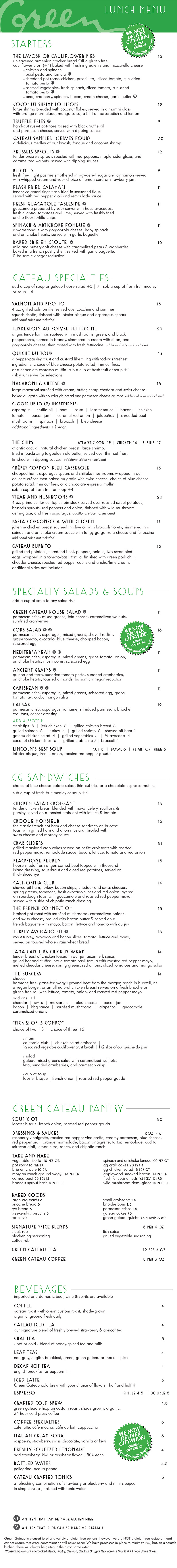 THE LAVOSH OR CAULIFLOWER PIES 11
unleavened armenian cracker bread OR a gluten free, vegan,
cauliflower crust (+3) baked with fresh ingredients and mozzarella cheese
chicken and spinach
basil pesto and tomato
smoked rib tips, chicken, prosciutto, sliced tomato, sun-dried
tomato pesto
lobster sauce, seafood, and vegetables
roasted vegetables, fresh spinach, sliced tomato, sun-dried
tomato pesto
GRILLED VEGETABLES & BRIE 10
seared zucchini, squash, red onion, sliced radishes
& tomato. served with creamy brie cheese with basil.
served with garlic crostini and baguette
COCONUT SHRIMP LOLLIPOPS 11
large shrimp breaded with coconut flakes, served in a martini glass
with orange marmalade, mango salsa, a hint of horseradish and lemon
TRUFFLE FRIES 7
hand-cut russet potatoes tossed with black truffle oil
and parmesan cheese, served with dipping sauces
GATEAU SAMPLER (SERVES FOUR) 25
a delicious medley of our lavosh, fondue and coconut shrimp
BRUSSELS SPROUTS 9
tender brussels sprouts roasted with red-peppers, maple-cider glaze, and
caramelized walnuts, served with dipping sauces
ROASTED CAULIFLOWER WEDGE 8
oven roasted head of cauliflower, seasoned with cracked pepper, and
parmesan crumbs, served with choice of dipping sauces
FLASH FRIED CALAMARI 10
tender calamari rings flash fried in seasoned flour,
served with red pepper aioli and remoulade sauce
FRESH GUACAMOLE TABLESIDE 10
guacamole prepared by your server with haas avocados,
fresh cilantro, tomatoes and lime, served with freshly fried
ancho flour tortilla chips
SPINACH & ARTICHOKE FONDUE 9
a warm fondue with gorgonzola cheese, baby spinach
and artichoke hearts. served with garlic crostini and baguette
BAKED BRIE EN CROÛTE 14
mild and buttery-soft cheese with caramelized pears & cranberries.
baked in a french pastry shell, served with crostini, baguette,
& balsamic vinegar reduction
STARTERS
BEVERAGES
imported and domestic beer, wine & spirits are available
COFFEE 3
gateau roast - ethiopian custom roast, shade-grown,
organic, ground fresh daily
GATEAU ICED TEA 3
our signature blend of freshly brewed strawberry & apricot tea
CHAI TEA 3.5
- hot or cold - blend of honey-spiced tea and milk
LEAF TEAS 3
earl grey, english breakfast, green, green gateau or market spice
DECAF HOT TEA 3
english breakfast or peppermint
ICED LATTE 4
Green Gateau cold brew with your choice of flavors, half and half 4
ESPRESSO SINGLE 3 | DOUBLE 3.5
CRAFTED COLD BREW 3.5
green gateau ethiopian custom roast, shade grown, organic,
24 hour cold press coffee
COFFEE SPECIALTIES 4
cáfe latte, cáfe mocha, cáfe au lait, cappuccino
ITALIAN CREAM SODA 3.5
raspberry, strawberry, swiss chocolate, vanilla or kiwi
FRESHLY SQUEEZED LEMONADE 3
add strawberry, kiwi or raspberry flavor +50¢ each
BOTTLED WATER 3.5
pellegrino, acqua panna
GATEAU CRAFTED TONICS TONICS 4
a refreshing combination of strawberry or blueberry and mint steeped
in simple syrup , finished with tonic water
GATEAU SPECIALTIES
choice of bleu cheese potato salad, thin-cut fries or a chocolate espresso muffin. sub a cup of fresh fruit medley or soup +3
THE FRENCH CONNECTION 14
shaved roast beef with sautéed mushrooms, caramelized onions
and swiss cheese, broiled with bacon butter & served on a
french baguette with mayo, bacon, lettuce and tomato with au jus
JAMAICAN JERK CHICKEN WRAP 11
tender breast of chicken tossed in our jamaican jerk spice,
grilled hot and stuffed into a tomato basil tortilla with pineapple mayo,
melted cheddar and pepper jack cheeses, spring greens, red onions,
sliced tomatoes and mango salsa
SALMON AND RISOTTO 16
4 oz. grilled salmon filet served over zucchini and summer
squash risotto, finished with lobster bisque and asparagus spears
additional sides not included
SUN-DRIED TOMATO FETTUCCINE 15
grilled zucchini, summer squash, onion, bell peppers, sautéed with fresh
spinach, sun-dried tomato pesto and fettuccine, finished with feta cheese
add chicken, steak tips, large shrimp, or duck sausage for 5
additional sides not included
TENDERLOIN AU POIVRE FETTUCCINE 17
angus tenderloin tips sautéed with mushrooms, green, and black
peppercorns, flamed in brandy, simmered in cream with dijon, and
gorgonzola cheese, then tossed with fresh fettuccine. additional sides not included
QUICHE DU JOUR 11
a pepper-parsley crust and custard like filling with today’s freshest
ingredients. ask your server for selections
MACARONI & CHEESE 15
large macaroni sautéed with cream, butter, sharp cheddar and swiss cheese.
baked au gratin with sourdough bread and parmesan cheese crumbs.
additional sides not included
CHOOSE UP TO (2) INGREDIENTS:
asparagus | truffle oil | ham | salsa | lobster sauce | bacon | chicken
tomato | duck sausage | bacon jam | caramelized onion | prosciutto
jalapeños | smoked rib ends | mushrooms | spinach | broccoli | bleu cheese
additional ingredients +1 each
THE CHIPS ATLANTIC COD 13 | CHICKEN 11 | SHRIMP 16
atlantic cod, all natural chicken breast, large shrimp,
fried in our light belgian ale beer batter, served over thin-cut fries,
finished with dipping sauces additional sides not included
CRÊPES CORDON BLEU CASSEROLE 14
breast of chicken, ham, asparagus spears and shiitake mushrooms
wrapped in our delicate crêpes then baked au gratin with swiss cheese
STEAK AND MUSHROOMS 15
4 oz. wagyu steak from the Morgan Ranch in Burwell, NE served over
fingerling sweet potatoes, brussels sprouts, red peppers and onion, finished
with wild mushroom demi-glace, and fresh asparagus. additional sides not included
PASTA GORGONZOLA WITH CHICKEN 16
julienne chicken breast sautéed in olive oil with broccoli florets, simmered in a
spinach and artichoke cream sauce with tangy gorgonzola cheese and fettuccine
additional sides not included
LUNCH MENU
*Consuming Raw Or Undercooked Meats, Poultry, Seafood, Shellfish Or Eggs May Increase Your Risk Of Food Borne Illness.
GLUTEN FREE OPTION AVAILABLE
VEGETARIAN OPTION AVAILABLE
CHICKEN MONTEREY 12
grilled all natural chicken breast with prosciutto, melted cheddar and
swiss cheeses, served on a fresh brioche roll with lettuce, tomato,
onion, roasted red pepper mayo and fresh avocado slices
CHICKEN SALAD CROISSANT 12
tender chicken breast blended with mayo, celery, scallions &
parsley served on a toasted croissant with lettuce & tomato
THE GARDEN PARTY 11
grilled vegetables, tomato, radishes, and spinach leaves wrapped
in a tomato-basil tortilla, spread with brie cheese and fresh
avocado slices add chicken +2
CROQUE MONSIEUR 14
the classic french hot ham and cheese sandwich on brioche
toast with grilled ham and dijon mustard, broiled with
swiss cheese and mornay sauce
CRAB SLIDERS 17
grilled maryland crab cakes served on petite croissants with pineapple
mayo, remoulade sauce, bacon, lettuce, tomato and red onion
TURKEY AND BRIE CROISSANT 12
shaved black pepper turkey breast served on a toasted croissant with
lettuce, tomato, onion, finished with creamy brie cheese spread
and sun-dried tomato pesto
STEAK PHILLY WRAP 15
sirloin steak tips grilled with pepper, onions, mushrooms and
pepper jack cheese, wrapped in a tomato-basil tortilla, finished
with chipotle ranch dressing, lettuce and tomato
BLACKSTONE REUBEN 13
house-made fresh angus corned beef topped with thousand
island dressing, sauerkraut and diced red potatoes, served on
thick-sliced rye
CALIFORNIA CLUB 13
shaved roast beef, turkey, bacon strips, cheddar and swiss cheeses,
spring greens, tomatoes, fresh avocado slices and red onion layered
on sourdough toast with guacamole and roasted red pepper mayo.
served with a side of chipotle ranch dressing
GG SANDWICHES
choice of bleu cheese potato salad, thin-cut fries or a chocolate espresso muffin. sub a cup of fresh fruit medley or soup +3
GREENS & SOUP
add a cup of soup to any salad +4
GRILLED SALMON SALAD 16
fresh grilled salmon filet, served over a bed of romaine and spring
greens with sliced mushrooms, scissored egg, tomatoes, sliced radishes,
asparagus and red onions, finished with a parmesan crisp and warm
bacon dressing on the side
GATEAU CHICKEN SALAD 14
tender organic chicken breast blended with mayo, celery, scallions,
parsley, caramelized walnuts served over spring greens. finished with
tomatoes, asparagus, sliced radishes, red onion, parmesan crisp,
and choice of dressing served on the side
COBB SALAD 15
grilled chicken breast, sliced avocado, bleu cheese, bacon, served over
a bed of mixed greens with fresh asparagus, tomatoes, scissored egg,
parmesan crisp, and your choice of dressing
SIRLOIN STEAK SALAD 16
grilled angus sirloin tips served over a bed of mixed greens with
gorgonzola crumbles, sliced bacon, sliced radishes, grape tomatoes,
scissored egg and onion, finished with a parmesan crisp and
choice of dressing served on the side
COCONUT CHICKEN SALAD 15
crispy coconut chicken, mixed greens, avocado, scissored egg, tomato,
sliced radish, served with a parmesan cheese crisp, asparagus, and
choice of dressing served on the side
GRILLED VEGETABLE SALAD 13
fresh grilled vegetables served over a bed of romaine and spring greens with
sliced mushrooms, scissored egg, tomatoes, asparagus and red onions. finished
with a parmesan crisp, sun-dried tomato pesto, and choice of dressing on the side
LINCOLN’S BEST SOUP CUP 4 | BOWL 7 | FLIGHT OF THREE 7
lobster bisque, french onion, roasted red pepper gouda
PICK 2 OR 3 COMBO
choice of two 11 | choice of three 14
SANDWICH
california club | chicken salad croissant | the garden party
or grilled vegetables & brie cheese
SALAD
gateau spring salad with caramelized walnuts, feta cheese
and sun-dried cranberries served in a parmesan crisp
CUP OF SOUP
lobster bisque, french onion, roasted red pepper gouda
GATEAU BURGER* 11
cheddar, swiss, pepper jack, mozzarella or bleu cheese
BEER AND BLEU* 12
bacon, belgian ale and bleu cheese
JALAPEÑOS BRIE BURGER* 12
fresh jalapeños, sweet peppers and onions, brie and pepper jack cheeses
VEGGIE 11
Beyond burger, sliced radishes, creamy brie cheese and basil
CALIFORNIA BURGER* 12
bacon, cheddar, swiss, guacamole
PATTY MELT* 11
cheddar, swiss, caramelized onions, served on grilled rye toast
THE BURGERS
choice of bleu cheese potato salad, thin-cut fries or a chocolate espresso muffin. sub a cup of fresh fruit medley or soup +3
CHOOSE: nebraska-raised, hormone & pesticide free, humanely treated, wagyu fresh ground beef from the Morgan Ranch in Burwell, NE, or a
Vegan Beyond burger or a fresh all-natural chicken breast.
SERVED ON: a fresh brioche roll or a fresh gluten free roll with lettuce, tomato, onion and roasted red pepper mayo.
ADD: mushrooms, caramelized onions, extra cheese, jalapeños, bbq sauce, bacon jam, prosciutto, or guacamole +1
LUNCH MENU
*Consuming Raw Or Undercooked Meats, Poultry, Seafood, Shellfish Or Eggs May Increase Your Risk Of Food Borne Illness.
GLUTEN FREE OPTION AVAILABLE
VEGETARIAN OPTION AVAILABLE
the green gateau supports local buisnesses and would like to thank morgan wagyu ranch-burwell, branched oak farms-malcom, delish farms-hallam,
the rabbit hole bakery-lincoln, lequartier bakery-lincoln, butterfly bakery-lincoln, super saver smokehouse-lincoln, lithuanian bakery-omaha, orsi bakery-omaha, rotella bakery-omaha,
blue valley farms-sandhills, the mill-lincoln, heartland organics-martell, high society cheesecakes-lincoln, brickway brewerey-omaha, zipline brewing-lincoln,
nebraska brewing co.-papillion, thunderhead brewing-kearney, lucky bucket brewing-lavista