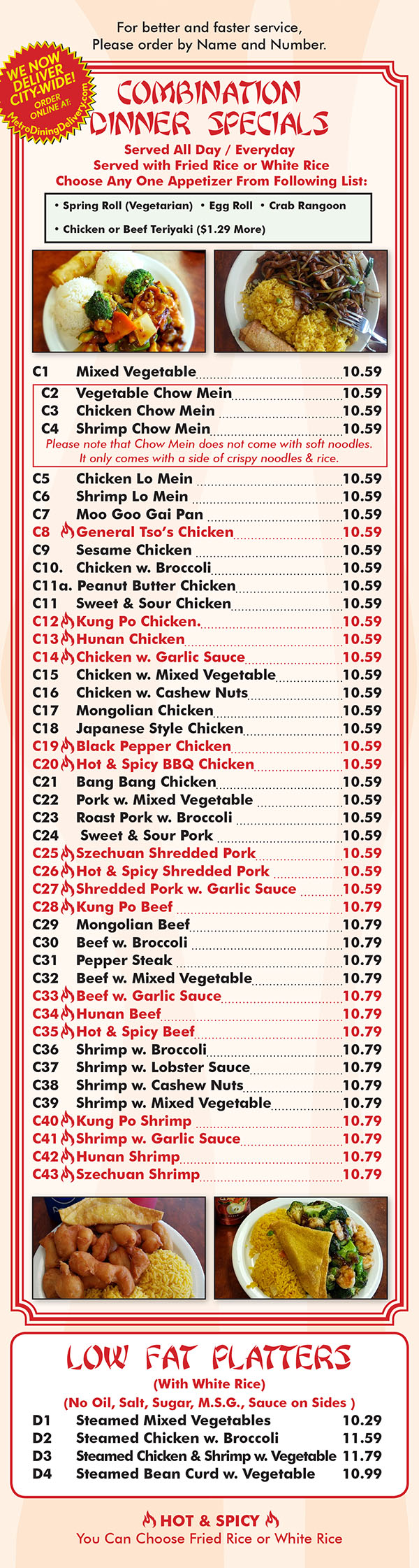 Ming's House Chinese Restaurant Menu Page 5
  COMBINATION DINNER SPECIAL
Served All Day
Served with Fried Rice or White Rice
And Choose Any One Appetizer Form Following List.
0 Chicken Fingers ° Crab Rangoon
Spring Roll (Vegetarian)
Chicken or Beef Teriyaki ($1.00 More)
Cl Mixed Vegetable..................................... 7.69
C2 Vegetable Chow Mem 7.69
C3 Chicken Chow Mein 7.69
C4 Shrimp Chow Mem 7.69
C5 Chicken Lo Mem 7.69
C6 Shrimp I.o Mem 7.69
C7 Moo Goo Gai Pan 7-69
C8 \ General Tso's Chicken.......................... 7.69
C9 Sesame Chicken 7.69
C10. Chicken w. Broccoli............................... 7.69
Cl 1a. Peanut Butter Chicken 7.69
C11 Sweet 8. Sour Chicken.......................... 7.69
C12 \ Kung Po Chicken 7.69
cm \ Hunan Cl‘llcken 7.69
C14 \ Chicken w. Garlic Sauce 7.69
C15 Chicken w. Mixed Vegetable.............. 7.69
C16 Chicken w. Cashew Nuts 7.69
C17 Mongolian Chicken............................... 7.69
C18 Japanese Style Chicken...,,,,,,_,_,,,,,,,,,_ 7.69
C19 \ Black Pepper Chicken.......................... 7.69
C20 \ Hot & Spicy BBQ Chicken..............‘.... 7.69
C21 Bang Bang Chicken.............................. 7.69
C22 Pork w. Mixed Vegetable 7.69
C23 Roast Pork w. Broccoli......................... 7.69
C24 Sweet & Sour Pork 7.69
C25 \Szechuan Shredded Pork 7.69
C26 \ Hot & Spicy Shredded Pork................ 7.69
C27 \ Shredded Pork w. Garlic Sauce......... 7.69
C28 \ Kung Po Beef 7.69
C29 Mongolian Beef 7.99
C30 Beef w. Broccoli....................................... 7.99
C31 Pepper Steak 7.99
C32 Beef w. Mixed Vegetable“_,,,_,_,,,,,_,,_,,, 7.99
C33 \ Beef W- Garlic Sauce 7-99
C34 \ Hunan Beef 7.99
C35 \ Hot & Spicy Beef 7.99
C36 Shrimp w. Broccoli................................. 8.05
C37 Shrimp w. Lobster Sauce..................... 8.05
C38 Shrimp w. Cashew Nuts 8.05
C39 Shrimp w. Mixed Vegetable................ 8.05
C40 \ Kung Po Shrimp 8.05
C41 \ Shrimp w. Garlic Sauce....................... 8.05
C42 \ Huncm Shrimp 8.05
C43 \ Szechuan Shrimp 8.05
LOW FAT PLATTERS
(With White Rice)
(No Oil, Salt, Sugar., M.S.G., Sauce on Sides
D1 Steamed Mixed Vegetables 6.95
D2 Steamed Chicken w. Broccoli..........................., 7.25
D3 Steamed Chicken & Shrimp w. Vegetable,“ 8.35
D4 Steamed Bean Curd w. Vegetable 7.15