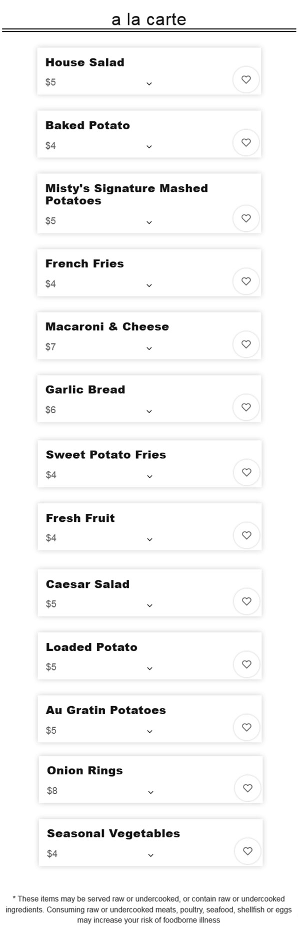 
A la Carte
House Salad
$4.00
Caesar Salad
$4.00
Baked Potato
$3.00
Loaded Potato
$4.00
Misty's Signature Mashed Potatoes
$4.00
Au Gratin Potatoes
$4.00
French Fries
$3.00
Wild Rice Pilaf
$3.00
Macaroni & Cheese
$6.00
Cottage Cheese
$3.00
Garlic Bread
$6.00
Onion Rings
$8.00
Sweet Potato Fries
$4.00
Seasonal Vegetables
$4.00
Fresh Fruit
$4.00
*Denotes Misty's Signature Item