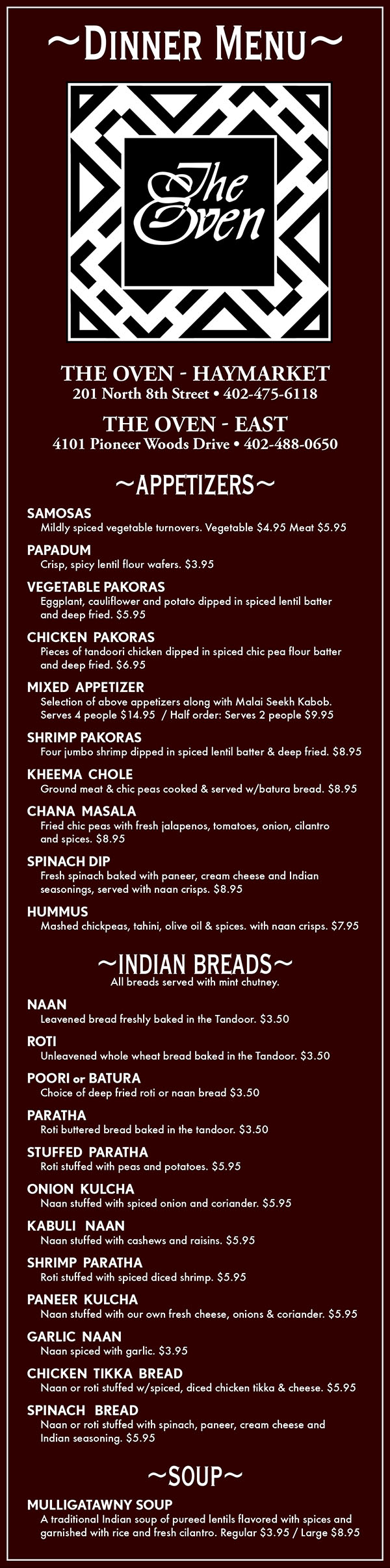 The Oven Dinner Delivery Menu
~APPETIZERS~
SAMOSAS
	Mildly spiced vegetable turnovers. Vegetable $3.50 Meat $4.50
PAPADUM
	Crisp, spicy lentil flour wafers. $2
VEGETABLE PAKORAS
	Eggplant, cauliflower and potato dipped in spiced lentil batter 
	and deep fried. $4.50
CHICKEN  PAKORAS
	Pieces of tandoori chicken dipped in spiced chic pea flour batter 
	and deep fried. $5.50
MIXED  APPETIZER
	Selection of above appetizers along with Malai Seekh Kabob.
	Serves 4 people $13  / Half order: Serves 2 people $9
SHRIMP PAKORAS
	Four jumbo shrimp dipped in spiced lentil batter & deep fried. $8
KHEEMA  CHOLE
	Ground meat & chic peas cooked & served w/batura bread. $7
CHANA  MASALA
	Fried chic peas with fresh jalapenos, tomatoes, onion, cilantro 
	and spices. $7
SPINACH DIP
	Fresh spinach baked with paneer, cream cheese and Indian 
	seasonings, served with naan crisps. $7.50
HUMMUS
	Mashed chickpeas, tahini, olive oil & spices. with naan crisps. $6
~INDIAN BREADS~
All breads served with mint chutney.
NAAN
	Leavened bread freshly baked in the Tandoor. $2
ROTI
	Unleavened whole wheat bread baked in the Tandoor. $2
POORI or BATURA
	Choice of deep fried roti or naan bread $2
PARATHA
	Roti buttered bread baked in the tandoor. $2
STUFFED  PARATHA
	Roti stuffed with peas and potatoes. $4
ONION  KULCHA
	Naan stuffed with spiced onion and coriander. $4
KHEEMA  PARATHA
	Roti stuffed with spiced ground meat. $4.50
SHRIMP  PARATHA
	Roti stuffed with spiced diced shrimp. $5
KABULI   NAAN
	Naan stuffed with cashews and raisins. $4.50
PANEER  KULCHA
	Naan stuffed with our own fresh cheese, onions & coriander. $4
GARLIC  NAAN
	Naan spiced with garlic. $2
CHICKEN  TIKKA  BREAD
	Naan or roti stuffed w/spiced, diced chicken tikka & cheese. $4.50
SPINACH   BREAD
	Naan or roti stuffed with spinach, paneer, cream cheese and 
	Indian seasoning. $4.50
~SOUP~
MULLIGATAWNY
	A traditional Indian soup of pureed lentils, flavored with spices 
	and garnished withrice and fresh cilantro. Regular $3.50 / Large $7
~THALI~
Thali = Plate; A thali is a selection of different dishes, 
served in small bowls on a round tray. 
Great for sharing and trying more than one dish. 
(Discounts do not apply. Not available for take-out or delivery)
NON-VEGETARIAN   $26
	Tandoori Chicken, Rogan Josh, Chicken Curry, Vegetable Curry,
 	Maah Dal, Raita, Papadum, Rice, Naan, Kheer, Mango Chutney
VEGETARIAN   $20   
	Matar Paneer, Saag, Aloo Gobi, Mixed Vegetable Curry, Maah
 	Dal, Raita, Papadum, Rice, Naan, Kheer and Mango Chutney.
~HOUSE FAVORITES~
Served with rice and your choice of soup or salad.
LAMB or CHICKEN TIKKA MADRAS
	Lamb or chicken cooked in a spicy tomato, coconut milk 
	based sauce.   Lamb $16 / Chicken $14
LAMB or CHICKEN BHUNA
	Shredded lamb or chicken sauteed with garlic, jalapenos 
	and cream sauce.   Lamb $16 / Chicken $14
SHRIMP  or  SALMON  MASALA
	Jumbo shrimp or fresh Atlantic salmon cooked in our traditional
	sauce.   Shrimp $16 / Salmon $19
SHRIMP  or  SALMON  MADRAS
	Jumbo shrimp or fresh Atlantic salmon cooked in our spicy 
	coconut based madras sauce.   Shrimp $16 / Salmon $19
BHUTANESE  SPECIALTY
	Seasonal vegetables cooked with fresh garlic, tomatoes, 
	jalapenos, onion and American and Swiss cheeses. 
	Vegetarian $12  / Chicken $13 /  Shrimp $16  / Salmon $19
KHEEMA  MATAR
	Ground beef, cooked in masala sauce with onion, ginger, peas,
 	jalapenos and tomatoes. $14
~TANDOORI CUISINE~
Served with rice and your choice of soup or salad unless otherwise noted.
RESHMI KEBAB
	Boneless pieces of chicken marinated in a ginger garlic paste, 
	cooked in the Tandoor and served over rice. $12
CHICKEN  TIKKA
	Boneless chicken marinated in Tandoori marinade, then cooked 
	in the tandoor. $12
FISH  TIKKA
	Boneless Albacore tuna fillet marinated in our Tandoori 
	marinade and cooked in the tandoor. $15
TANDOORI  CHICKEN
	Tender chicken marinated in yogurt and fresh ground spices then
 	cooked in the tandoor.   Full portion $18  /  Half portion $12
MALAI  SEEKH  KABAB
	Tender, minced meat with ginger, green chilies, garlic, coriander
	and onions, rolled onto a skewer & cooked in the tandoor. $13
TANDOORI  SHRIMP
	Jumbo shrimp marinated in yogurt and fresh spices and cooked 
	in the tandoor $16
MIXED  TANDOORI  GRILL
	Chicken Tikka, Tandoori Shrimp and Malai Seekh Kabab. $16    
~TREASURE OF RICE~
Served with your choice of soup or salad.
HYDERABADI BIRYANI
	Spiced lamb cooked with rice, raisins, cashews and garnished 
	with sliced eggs. $16
JHINGA  BIRYANI
	Jumbo shrimp cooked with rice, raisins, cashews and garnished 
	with sliced eggs. $16
MUMTAZ  BIRYANI
	Spiced lamb, chicken and shrimp cooked with rice,  raisins,  
	cashews and garnished with sliced eggs. $15
NAVRATAN  BIRYANI
	Spiced mixed vegetables cooked with rice, raisins, cashews and 
	garnished with sliced eggs. $10
CHICKEN TIKKA MADRAS BIRYANI or 
LAMB MADRAS BIRYANI
	Chicken tikka or lamb cooked with coconut milk sauce with, rice,
 	raisins, cashews & garnished with sliced egg. Chicken $14 Lamb $16
~LAMB ENTREES~
   Served with rice and your choice of soup or salad. $16
LAMB  MADRAS
	Tender chunks of lamb simmered  in a hot sauce with  tomatoes 
	and a hint of coconut.
GOSHT AKBARI
	Chunks of tender lamb cooked with dates, apricots, prunes 
	and spiced with cinnamon and green chilis.
SAFED  MAAS
	An ancient Rajastani delicacy. Boneless lamb cooked in a
	fragrant white sauce of almonds, cocunut milk, ginger & cardamom.
ROGAN  JOSH
	Tender chunks of lamb cooked with puree onions and traditional
	Indian spices.

LAMB  KORMA
	Tender pieces of lamb simmered in creamy curried sauce.
LAMB  VINDALOO
	Highly spiced tender chunks of lamb cooked in a sharp 
	vindaloo curry sauce.
SAAG  MEAT
	Tender chunks of lamb simmered in creamed spinach, fresh
	ginger and spices.
KADAI  GOSHT
	Pieces of lamb flash cooked with chopped onion, tomato, garlic,
	jalapeno, ginger and spices.
~VEGETARIAN ENTREES~
Served with rice and your choice of soup or salad. $12
ALOO GOBI
	A curry of cauliflower and potatoes cooked w/garlic, ginger 
	& traditional spices.
ALOO MATAR
	A curry of green pees & potatoes cooked w/garlic, ginger 
	& traditional spices
BENGAN  BEARTA
	Roasted eggplant sauteed with ginger, garlic, spices & potatoes.
BHINDI  MASALA
	Whole okra or cooked in traditional spicy 	onion sauce.
PALEK  or  PALEK  PANEER
	Handmade paneer cheese, mixed with cooked spinach onions, 
	jalapenos and tomatoes.
ALOO  CHOLE
	Chic peas and potatoes cooked in onions and garlic.
VEGETABLE  JALFRAZIE
	Pieces of our own fresh paneer cheese, sauteed with bell 
	peppers, tomato, corn, carrots, peas, onions and sprinkled 
	with mild spices.
SAAG PANEER
	Handmade paneer cheese, simmered in creamed spinach 
	& spices.
MATAR  PANEER
	Handmade paneer cheese, with green peas in a spicy curry 
	sauce.
SARSON  KA  SAAG
	A puree of mustard greens and creamed spinach, deliciously 
	flavored with ginger and tomato
MALAI  KOFTA
	Dumplings of handmade paneer cheese, stuffed with green 
	herbs and simmered in a curry sauce.
VEGETABLE  CURRY
	Potatoes, eggplant, cauliflower and peas in a mild curry.
VEGETABLE  MADRAS
	Seasonal vegetables and paneer cheese cooked in our spicy 
	coconut  based sauce.
PANEER  MAKHANI
	Homemade paneer cheese, in a spicy butter & tomato sauce.
PALEK CHOLE
	Spinach and chic peas cooked in a ginger garlic sauce.
~SEAFOOD ENTREES~
Served with rice and your choice of soup or salad. $16
TUNA  VINDALOO or  SHRIMP  VINDALOO
	Boneless tuna or jumbo shrimp cooked in our spicy 
	vindaloo sauce.
GOA  SHRIMP
	Jumbo shrimp cooked in a spicy coconut & cashew based sauce.
SHRIMP  JALFRAZIE
	Jumbo shrimp sprinkled with mild spices & sauteed with fresh 
	tomatoes, onions & bell peppers.
TUNA  MADRAS
	Whole tuna fillet simmered in a traditional Indian sauce with 
	cooconut milk.
~CHICKEN ENTREES~
Served with rice and your choice of soup or salad.  $13
CHICKEN  TIKKA  MAHKANI
	Boneless chicken cooked in a spicy butter and tomato sauce. 
CHICKEN  MOGHLAI
	Our chef’s special chicken curry, garnished with yogurt, cashews 
	and raisins. 
CHICKEN  JALFRAZIE
	Tender pieces of boneless chicken, sprinkled with mild spices and
	sauteed with fresh tomatoes, onions and bell peppers. 
CHICKEN  VINDALOO
	Highly spiced chicken cooked in a sharp vindaloo curry sauce. 
CHICKEN  TIKKA MASALA
	Pieces of chicken tikka simmered in a traditional curry.
CHICKEN  KORMA 
	Boneless pieces of chickensimmered in a creamy curry sauce.
CHICKEN TIKKA KORMA
	Boneless pieces of chicken tikka simmered in a creamy curry 
	and tomatoe sauce.
THIMPHU CHICKEN
	A great specialty from the royal kingdom of Bhutan. Boneless 
	chicken with cauliflower in a light and spicy sauce.
CHICKEN TIKKA SAAG 
	Boneless chicken cooked in pureed spinach and mustard greens, 
	flavored with ginger and fresh spices.
GOA CHICKEN 
	Boneless pieces of chicken cooked in a spicy coconut milk and 
	cashew based sauce.
CHICKEN  TIKKA  KADAI
	Boneless chicken cooked with onions, tomatoes, garlic 
	and jalapenos.
~SIDE DISHES & CONDIMENTS~
BOMBAY  DAL
	Lentils simmered in onions, tomato and cumin seed. $4
MAAH  DAL
	Indian black beans and red kidney beans cooked with cream, 
	tomato and butter. Spiced with fresh ginger root. $4
RAITA
	Chilled yogurt salad, prepared with cucumber, tomato & onion. $3.5
MANGO  or MINT CHUTNEY $2
SIDE SALAD $2
EXTRA  RICE Large $3.50 Small $2.50
RAW ONION & CHILI PLATE   $2
SIDE  SAUCES $4
(Vindaloo,  Korma,  Tikka Korma,  Saag,  Palek,  Madras,  Makhani,  Masala,  Goa)
ADDITIONALS
	 Chicken $4 / Lamb $5 / Paneer $2 / Vegetables $3
~DESSERTS~
KHEER
	Traditional Indian rice pudding. $4
KULFI
	Special Indian ice cream made of thickened milk 
	(mango, pistachio & chocolate). $4
SELECTIONS FROM OUR DESSERT TRAY $6
~BEVERAGES~
LASSI Fresh yogurt drink. (Rose) $3 (Mango or strawberry) $4
TEA Spiced tea, Chai or Darjeeling. $3 per pot
SOFT DRINKS Coke, Diet Coke, Sprite, Dr. Pepper, Ice Tea $2 
MINERAL  WATER $3 
COFFEE 	Regular or Decaf $2 
JUICE  Cranberry, Grapefruit, Orange or Pineapple. $2